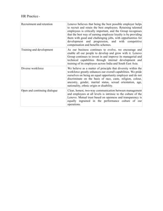 HR Practice -

Recruitment and retention      Lenovo believes that being the best possible employer helps
                               to recruit and retain the best employees. Retaining talented
                               employees is critically important, and the Group recognises
                               that the best way of earning employee loyalty is by providing
                               them with good and challenging jobs, with opportunities for
                               development and progression, and with competitive
                               compensation and benefits schemes.
Training and development       As our business continues to evolve, we encourage and
                               enable all our people to develop and grow with it. Lenovo
                               Group continues to invest in and improve its managerial and
                               technical capabilities through internal development and
                               training of its employees across India and South East Asia.
Diverse workforce              We believe as a matter of principle that diversity within the
                               workforce greatly enhances our overall capabilities. We pride
                               ourselves on being an equal opportunity employer and do not
                               discriminate on the basis of race, caste, religion, colour,
                               ancestry, gender, marital status, sexual orientation, age,
                               nationality, ethnic origin or disability.
Open and continuing dialogue   Clear, honest, two-way communication between management
                               and employees at all levels is intrinsic to the culture of the
                               Lenovo. Mutual trust based on openness and transparency is
                               equally ingrained in the performance culture of our
                               operations.
 