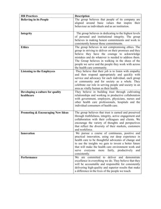 HR Practices                        Description
Believing in its People             The group believes that people of its company are
                                    aligned around basic values that inspire their
                                    behaviour as individuals and as an institution.

Integrity                            The group believes in dedicating to the highest levels
                                    of personal and institutional integrity. The group
                                    believes in making honest commitments and work to
                                    consistently honour those commitments.
Ethics                              The group believes in not compromising ethics. The
                                    group in striving to deliver on their promises and they
                                    believe they have the courage to acknowledge
                                    mistakes and do whatever is needed to address them.
                                    The Group believes in walking in the shoes of the
                                    people we serve and the people they work with across
                                    the health care community.
Listening to the Employees           They believe that their job is to listen with empathy
                                    and then respond appropriately and quickly with
                                    service and advocacy for each individual, each group
                                    or community and for society as a whole. They
                                    celebrate our role in serving people and society in an
                                    area as vitally human as their health.
Developing a culture for quality    They believe in building trust through cultivating
healthcare                          relationships and working in productive collaboration
                                    with government, employers, physicians, nurses and
                                    other health care professionals, hospitals and the
                                    individual consumers of health care.

Promoting & Encouraging New Ideas   The group believes that trust is earned and preserved
                                    through truthfulness, integrity, active engagement and
                                    collaboration with their colleagues and clients. We
                                    encourage the variety of thoughts and perspectives
                                    that reflect the diversity of their markets, customers
                                    and workforce.
Innovation                           We pursue a course of continuous, positive and
                                    practical innovation, using our deep experience in
                                    health care to be thoughtful advocates of change and
                                    to use the insights we gain to invent a better future
                                    that will make the health care environment work and
                                    serve everyone more fairly, productively and
                                    consistently.
Performance                         We are committed to deliver and demonstrate
                                    excellence in everything we do. They believe that they
                                    will be accountable and responsible for consistently
                                    delivering high-quality and superior results that make
                                    a difference in the lives of the people we touch.
 