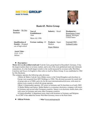 Rank 65. Metro Group
 Founder – Mr Otto                                 Industry – Retail         Headquarter -
                          Year of
 Beisheim                 Establishment –                                    Renaissance Center
                          1964                                               Detroit, Michigan,
                          Metro AG 1996                                      United States

  Qualification of        Fortune ranking - 65     Products – Super          Current CEO –
  founder - Dropped                                Markets                   Eckhard Cordes
  out of high school                               Hyper Markets

  Assets Value –
  US $ 2.211
  Billion



        Description:-
Metro AG is a diversified retail and /Cash & Carry group based in Dusseldorf, Germany. It has
the largest market share in its home market, and is one of the most globalised retail and wholesale
corporations. It is the fourth-largest retailer in the world measured by revenues (after Wal-Mart,
Carrefour and Tesco). In English it often refers to itself as Metro Group. It was established in 1964
by Otto Beisheim.
The company operates the following sales divisions:
        1)Metro & Makro Cash & Carry (Makro stores in the United Kingdom and elsewhere in
        Europe were acquired from SHV Holdings in 1998): This division accounts for nearly half
        of group sales as of 2004, and is by far the most internationalised division, with stores in
        almost every country in which the group operates.
        2)Real: A hypermarket operator. 265 stores in Germany and 34 elsewhere as of early 2005.
        3) Media Market and Saturn: Media Market is a consumer electronics company with stores
        in Germany and several other European countries. Saturn is an electronic media chain, also
        with stores in Germany and some other European countries.
        4) Galeria Kaufhof: A department store chain with locations in Germany and Belgium.
     As of 2007 it has added the former Wal-Mart Germany stores to the Real chain.

       Official Website               : http://www.metrogroup.de
 