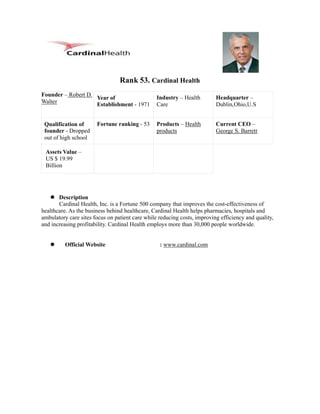 Rank 53. Cardinal Health
Founder – Robert D.                              Industry – Health        Headquarter –
                    Year of
Walter              Establishment - 1971         Care                     Dublin,Ohio,U.S


 Qualification of      Fortune ranking - 53      Products – Health        Current CEO –
 founder - Dropped                               products                 George S. Barrett
 out of high school

 Assets Value –
 US $ 19.99
 Billion




       Description
       Cardinal Health, Inc. is a Fortune 500 company that improves the cost-effectiveness of
healthcare. As the business behind healthcare, Cardinal Health helps pharmacies, hospitals and
ambulatory care sites focus on patient care while reducing costs, improving efficiency and quality,
and increasing profitability. Cardinal Health employs more than 30,000 people worldwide.


          Official Website                        : www.cardinal.com
 