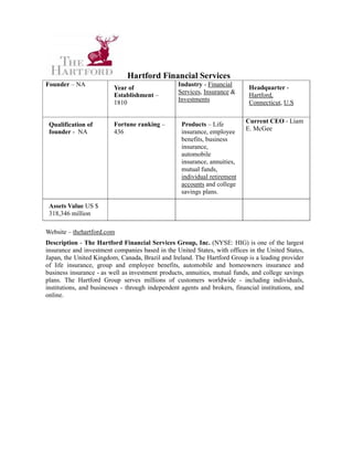 Hartford Financial Services
Founder – NA                                      Industry - Financial       Headquarter -
                         Year of
                                                  Services, Insurance &
                         Establishment –                                     Hartford,
                         1810                     Investments                Connecticut, U.S


                         Fortune ranking –         Products – Life         Current CEO - Liam
 Qualification of
 founder - NA            436                       insurance, employee     E. McGee
                                                   benefits, business
                                                   insurance,
                                                   automobile
                                                   insurance, annuities,
                                                   mutual funds,
                                                   individual retirement
                                                   accounts and college
                                                   savings plans.

 Assets Value US $
 318,346 million

Website – thehartford.com
Description - The Hartford Financial Services Group, Inc. (NYSE: HIG) is one of the largest
insurance and investment companies based in the United States, with offices in the United States,
Japan, the United Kingdom, Canada, Brazil and Ireland. The Hartford Group is a leading provider
of life insurance, group and employee benefits, automobile and homeowners insurance and
business insurance - as well as investment products, annuities, mutual funds, and college savings
plans. The Hartford Group serves millions of customers worldwide - including individuals,
institutions, and businesses - through independent agents and brokers, financial institutions, and
online.
 