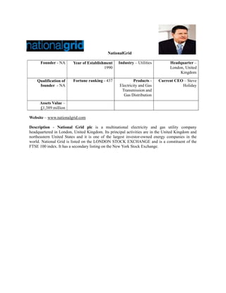 NationalGrid

      Founder - NA      Year of Establishment     Industry – Utilities          Headquarter –
                                         1990                                   London, United
                                                                                     Kingdom

    Qualification of    Fortune ranking - 437               Products -   Current CEO – Steve
     founder - NA                                  Electricity and Gas              Holiday
                                                    Transmission and
                                                     Gas Distribution
      Assets Value –
      £1,389 million

Website – www.nationalgrid.com

Description - National Grid plc is a multinational electricity and gas utility company
headquartered in London, United Kingdom. Its principal activities are in the United Kingdom and
northeastern United States and it is one of the largest investor-owned energy companies in the
world. National Grid is listed on the LONDON STOCK EXCHANGE and is a constituent of the
FTSE 100 index. It has a secondary listing on the New York Stock Exchange.
 