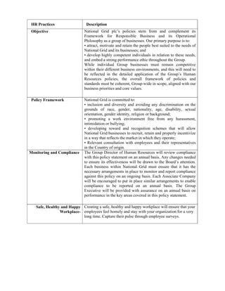 HR Practices                  Description
 Objective                    National Grid plc’s policies stem from and complement its
                              Framework for Responsible Business and its Operational
                              Philosophy as a group of businesses. Our primary purpose is to:
                              • attract, motivate and retain the people best suited to the needs of
                              National Grid and its businesses; and
                              • develop highly competent individuals in relation to these needs,
                              and embed a strong performance ethic throughout the Group.
                              While individual Group businesses must remain competitive
                              within their different business environments, and this will need to
                              be reflected in the detailed application of the Group’s Human
                              Resources policies, the overall framework of policies and
                              standards must be coherent, Group-wide in scope, aligned with our
                              business priorities and core values.

 Policy Framework             National Grid is committed to:
                              • inclusion and diversity and avoiding any discrimination on the
                              grounds of race, gender, nationality, age, disability, sexual
                              orientation, gender identity, religion or background;
                              • promoting a work environment free from any harassment,
                              intimidation or bullying;
                              • developing reward and recognition schemes that will allow
                              National Grid businesses to recruit, retain and properly incentivize
                              in a way that reflects the market in which they operate;
                              • Relevant consultation with employees and their representatives
                              in the Country of origin.
Monitoring and Compliance     The Group Director of Human Resources will review compliance
                              with this policy statement on an annual basis. Any changes needed
                              to ensure its effectiveness will be drawn to the Board’s attention.
                              Each business within National Grid must ensure that it has the
                              necessary arrangements in place to monitor and report compliance
                              against this policy on an ongoing basis. Each Associate Company
                              will be encouraged to put in place similar arrangements to enable
                              compliance to be reported on an annual basis. The Group
                              Executive will be provided with assurance on an annual basis on
                              performance in the key areas covered in this policy statement.

   Safe, Healthy and Happy Creating a safe, healthy and happy workplace will ensure that your
                Workplace- employees feel homely and stay with your organization for a very
                           long time. Capture their pulse through employee surveys.
 