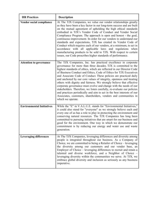 HR Practices                Description
Vendor social compliance    At The TJX Companies, we value our vendor relationships greatly
                            as they have been a key factor in our long-term success and are built
                            on the mutual agreement of upholding the high ethical standards
                            embodied in TJX’s Vendor Code of Conduct and Vendor Social
                            Compliance Program. The approach is open and honest - the goal,
                            continuous improvement. In order for our vendors to understand our
                            standards and expectations, TJX has created its Vendor Code of
                            Conduct which requires each of our vendors, at a minimum, to act in
                            accordance with all applicable laws and regulations when
                            manufacturing products to be sold to TJX. With respect to certain
                            issues, our Code prescribes higher standards of performance.

Attention to governance     The TJX Companies, Inc. has practiced excellence in corporate
                            governance for more than three decades. TJX is committed to the
                            highest standards of ethics, which are reflected in our Director Code
                            of Business Conduct and Ethics, Code of Ethics for TJX Executives
                            and Associate Code of Conduct. These policies are practiced daily
                            and anchored by our core values of integrity, openness and treating
                            others with dignity and fairness. We strongly believe that effective
                            corporate governance must evolve and change with the needs of our
                            stakeholders. Therefore, we listen carefully, re-evaluate our policies
                            and practices periodically and aim to act in the best interests of our
                            Associates, customers, shareholders, vendors and communities in
                            which we operate.

Environmental Initiatives   While the "E" in V.A.L.U.E. stands for "Environmental Initiatives,"
                            it could also stand for "everyone" as we strongly believe each and
                            every one of us has a role to play in protecting the environment and
                            conserving natural resources. The TJX Companies has long been
                            committed to pursuing initiatives that are smart for our business and
                            good for the environment. One way in which we demonstrate our
                            commitment is by reducing our energy and water use and waste
                            generation.

Leveraging differences      At The TJX Companies, leveraging differences and diversity among
                            people is integrated throughout our business. As a Company of
                            Choice, we are committed to being a Retailer of Choice – leveraging
                            the diversity among our customers and our vendor base, an
                            Employer of Choice – leveraging differences to recruit and retain a
                            talented and diverse workforce, and a Neighbor of Choice –
                            leveraging diversity within the communities we serve. At TJX, we
                            embrace global diversity and inclusion as seriously as any business
                            imperative.
 