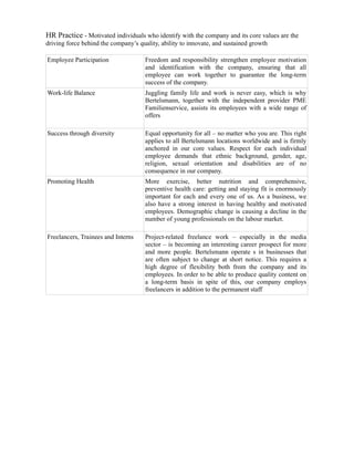 HR Practice - Motivated individuals who identify with the company and its core values are the
driving force behind the company’s quality, ability to innovate, and sustained growth

Employee Participation              Freedom and responsibility strengthen employee motivation
                                    and identification with the company, ensuring that all
                                    employee can work together to guarantee the long-term
                                    success of the company.
Work-life Balance                   Juggling family life and work is never easy, which is why
                                    Bertelsmann, together with the independent provider PME
                                    Familienservice, assists its employees with a wide range of
                                    offers

Success through diversity           Equal opportunity for all – no matter who you are. This right
                                    applies to all Bertelsmann locations worldwide and is firmly
                                    anchored in our core values. Respect for each individual
                                    employee demands that ethnic background, gender, age,
                                    religion, sexual orientation and disabilities are of no
                                    consequence in our company.
Promoting Health                    More exercise, better nutrition and comprehensive,
                                    preventive health care: getting and staying fit is enormously
                                    important for each and every one of us. As a business, we
                                    also have a strong interest in having healthy and motivated
                                    employees. Demographic change is causing a decline in the
                                    number of young professionals on the labour market.

Freelancers, Trainees and Interns   Project-related freelance work – especially in the media
                                    sector – is becoming an interesting career prospect for more
                                    and more people. Bertelsmann operate s in businesses that
                                    are often subject to change at short notice. This requires a
                                    high degree of flexibility both from the company and its
                                    employees. In order to be able to produce quality content on
                                    a long-term basis in spite of this, our company employs
                                    freelancers in addition to the permanent staff
 