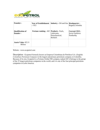 Founder -               Year of Establishment Industry - Oil and Gas Headquarter -
                         - 1921                                       Bogata,Colombia


 Qualification of        Fortune ranking - 445 Products - Fuels,          Current CEO -
 founder -                                     Lubricants,                Javier Gutiérrez
                                               Petrochemical,             Pemberthy
                                               Biofuels

 Assets Value -$21.9
         Billion


Website - www.ecopetrol.com

Description - Ecopetrol formerly known as Empresa Colombiana de Petróleos S.A. (English:
Colombian Petroleum Company) is the largest and primary petroleum company in Colombia.
Because of its size, Ecopetrol is a Fortune Global 500 company ranked 445 it belongs to the group
of the 25 largest petroleum companies in the world, and it is one of the four principal petroleum
companies in Latin America.
 