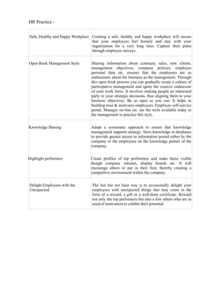 HR Practice -


Safe, Healthy and Happy Workplace Creating a safe, healthy and happy workplace will ensure
                                  that your employees feel homely and stay with your
                                  organization for a very long time. Capture their pulse
                                  through employee surveys.


Open Book Management Style        Sharing information about contracts, sales, new clients,
                                  management objectives, company policies, employee
                                  personal data etc. ensures that the employees are as
                                  enthusiastic about the business as the management. Through
                                  this open book process you can gradually create a culture of
                                  participative management and ignite the creative endeavour
                                  of your work force. It involves making people an interested
                                  party to your strategic decisions, thus aligning them to your
                                  business objectives. Be as open as you can. It helps in
                                  building trust & motivates employees. Employee self-service
                                  portal, Manager on-line etc. are the tools available today to
                                  the management to practice this style.


Knowledge Sharing                 Adopt a systematic approach to ensure that knowledge
                                  management supports strategy. Store knowledge in databases
                                  to provide greater access to information posted either by the
                                  company or the employees on the knowledge portals of the
                                  company.


Highlight performers              Create profiles of top performers and make these visible
                                  though company intranet, display boards etc. It will
                                  encourage others to put in their best, thereby creating a
                                  competitive environment within the company.


Delight Employees with the        The last but not least way is to occasionally delight your
Unexpected                        employees with unexpected things that may come in the
                                  form of a reward, a gift or a well-done certificate. Reward
                                  not only the top performers but also a few others who are in
                                  need of motivation to exhibit their potential.
 