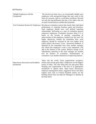 HR Practice

Delight Employees with the             The last but not least way is to occasionally delight your
Unexpected                            employees with unexpected things that may come in the
                                      form of a reward, a gift or a well-done certificate. Reward
                                      not only the top performers but also a few others who are
                                      in need of motivation to exhibit their potential.
Fair Evaluation System for Employees Develop an evaluation system that clearly links individual
                                     performance to corporate business goals and priorities.
                                     Each employee should have well defined reporting
                                     relationships. Self-rating as a part of evaluation process
                                     empowers employees. Evaluation becomes fairer if it is
                                     based on the records of periodic counselling &
                                     achievements of the employee, tracked over the year. For
                                     higher objectivity, besides the immediate boss, each
                                     employee should be screened by the next higher level
                                     (often called a Reviewer). Cross - functional feedback, if
                                     obtained by the immediate boss from another manager
                                     (for whom this employee’s work is also important), will
                                     add to the fairness of the system. Relative ratings of all
                                     subordinates reporting to the same manager are another
                                     tool for fairness of evaluation. Normalization of
                                     evaluation is yet another dimension of improving fairness

                                       Ideas rule the world. Great organizations recognize,
Open house discussions and feedback   nurture and execute great ideas. Employees are the biggest
mechanism                             source of ideas. The only thing that can stop great ideas
                                      flooding your organization is the lack of an appropriate
                                      mechanism to capture ideas. Open house discussions,
                                      employee-management meets, suggestion boxes and ideas
                                      capture tools such as Critical Incidents diaries are the
                                      building blocks that can help the Managers to identify &
                                      develop talent.
 