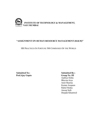 INSTITUTE OF TECHNOLOGY & MANAGEMENT,
      NAVI MUMBAI




“ASSIGNMENT ON HUMAN RESOURCE MANAGEMENT (H.R.M)”


    HR PRACTICES IN FORTUNE 500 COMPANIES OF THE WORLD




Submitted To:-                          Submitted By:-
Prof.Ajay Gupta                         Group No. III
                                        Aaditya Sinha
                                        Bhuvan Arya
                                        Amit Sharma
                                        Kumar Anupam
                                        Rahul Hedau
                                        Anoop Seth
                                        Deepak Khuntwal
 