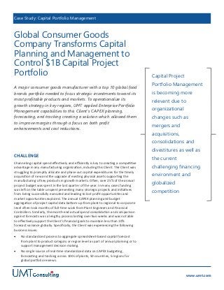 Case Study: Capital Portfolio Management

Global Consumer Goods
Company Transforms Capital
Planning and Management to
Control $1B Capital Project
Portfolio
A major consumer goods manufacturer with a top 10 global food
brands portfolio needed to focus strategic investments toward its
most profitable products and markets. To operationalize its
growth strategy in key regions, UMT applied Enterprise Portfolio
Management capabilities to this Client’s CAPEX planning,
forecasting, and tracking creating a solution which allowed them
to improve margins through a focus on both profit
enhancements and cost reductions.

Capital Project
Portfolio Management

is becoming more
relevant due to
organizational
changes such as
mergers and
acquisitions,
consolidations and

divestitures as well as
CHALLENGE

the current

Channeling capital spend effectively and efficiently is key to creating a competitive
advantage in any manufacturing organization, including this Client. The Client was
struggling to promptly allocate and phase out capital expenditures for the timely
acquisition of new and the upgrade of existing physical assets supporting the
manufacturing of key products in growth markets. Often, over 25% of the annual
project budget was spent in the last quarter of the year. In many cases funding
was left on the table unspent preventing many strategic projects and initiatives
from being successfully executed and leading to lost profit opportunities and
market opportunities explored. The annual CAPEX planning and budget
aggregation of project capital data bottom-up from plant to regional to corporate
level often took months of full-time work from Plant Engineers and Financial
Controllers. Similarly, the month-end actual spend consolidation and comparison
against forecasts was a lengthy process lasting over two weeks and was not able
to effectively support the Client’s financial goals to maintain less than 10%
forecast variance globally. Specifically, the Client was experiencing the following
business issues:

challenging financing



globalized
competition

No standardized process to aggregate spreadsheet-based capital forecast
from plant to product category or region level as part of annual planning or to
support management decision making.



environment and

No single source of real-time standardized data on CAPEX budgeting,
forecasting and tracking across 100s of plants, 50 countries, 5 regions for
global portfolio reviews.

www.umt.com

 