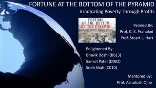 FORTUNE AT THE BOTTOM OF THE PYRAMID 
Eradicating Poverty Through Profits 
Penned By: 
Prof. C. K. Prahalad 
Prof. Stuart L. Hart 
Enlightened By: 
Bhavik Doshi (B013) 
Sanket Patel (D002) 
Sneh Shah (C010) 
Mentored By: 
Prof. Ashutosh Ojha 
 