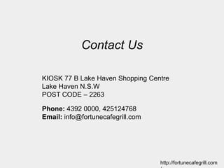 Contact Us
KIOSK 77 B Lake Haven Shopping Centre
Lake Haven N.S.W
POST CODE – 2263
Phone: 4392 0000, 425124768
Email: info@fortunecafegrill.com
http://fortunecafegrill.com
 