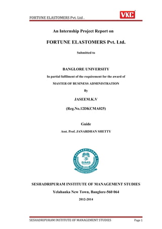 FORTUNE ELASTOMERS Pvt. Ltd .

An Internship Project Report on

FORTUNE ELASTOMERS Pvt. Ltd.
Submitted to

BANGLORE UNIVERSITY
In partial fulfilment of the requirement for the award of
MASTER OF BUSINESS ADMINISTRATION
By

JASEEM.K.V
(Reg.No.12DKCMA025)

Guide
Asst. Prof. JANARDHAN SHETTY

SESHADRIPURAM INSTITUTE OF MANAGEMENT STUDIES
Yelahanka New Town, Banglore-560 064
2012-2014

SESHADRIPURAM INSTITUTE OF MANAGEMENT STUDIES

Page 1

 