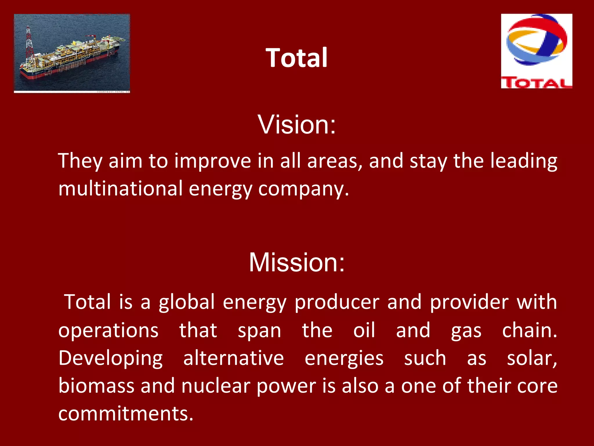 Total
Vision:
They aim to improve in all areas, and stay the leading
multinational energy company.
Mission:
Total is a global energy producer and provider with
operations that span the oil and gas chain.
Developing alternative energies such as solar,
biomass and nuclear power is also a one of their core
commitments.
 