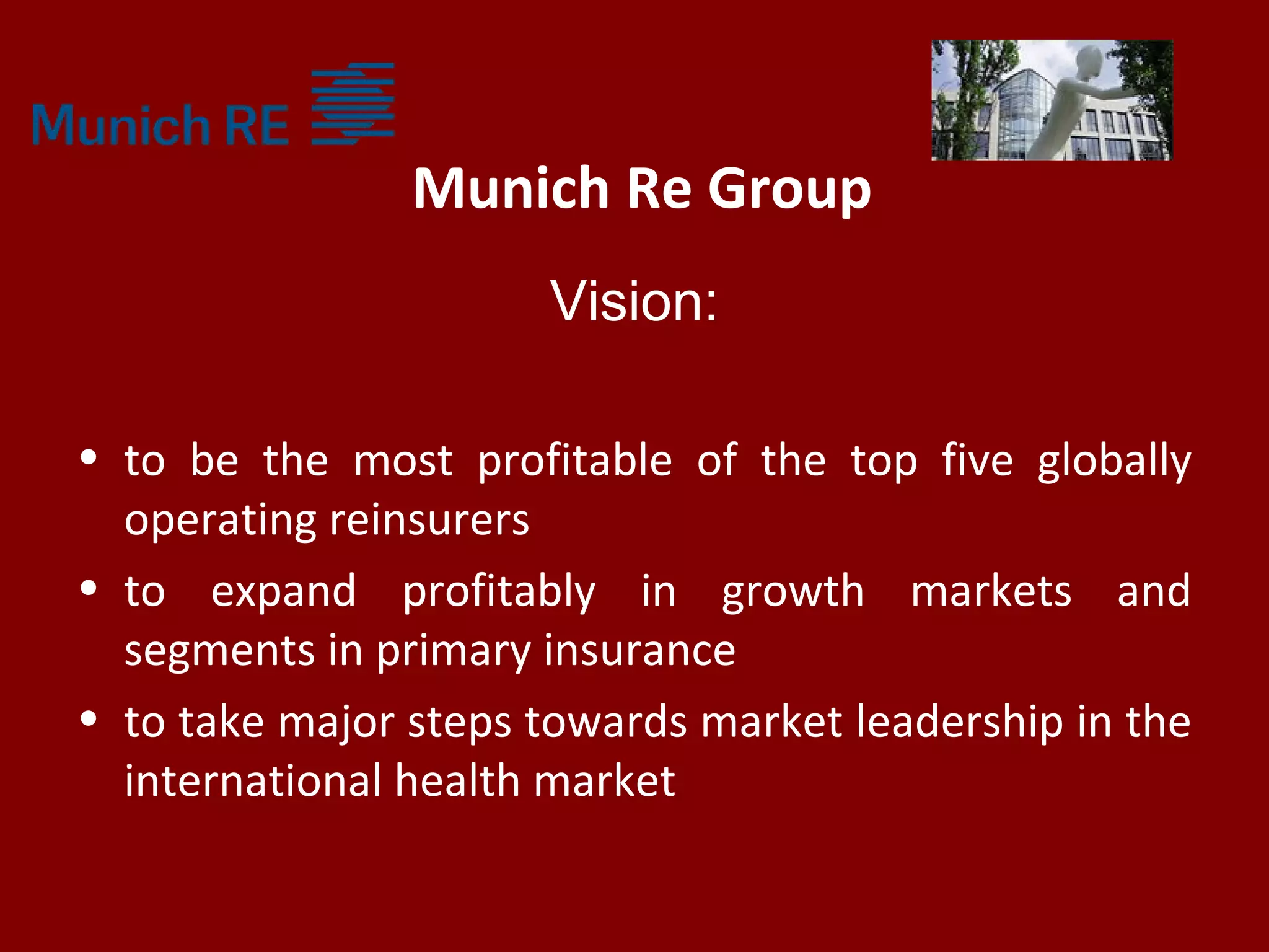 Munich Re Group
Vision:
• to be the most profitable of the top five globally
operating reinsurers
• to expand profitably in growth markets and
segments in primary insurance
• to take major steps towards market leadership in the
international health market
 