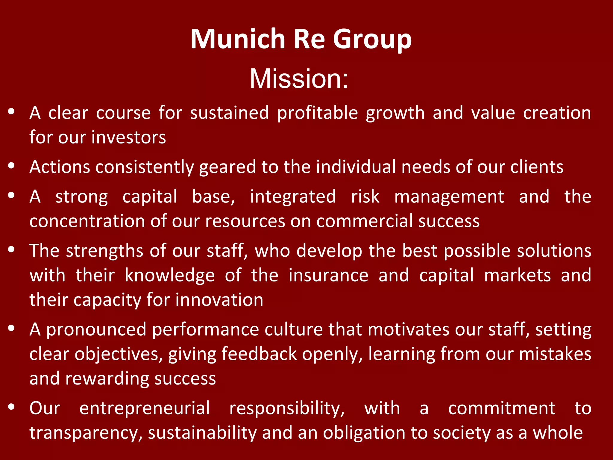 Munich Re Group
Mission:
• A clear course for sustained profitable growth and value creation
for our investors
• Actions consistently geared to the individual needs of our clients
• A strong capital base, integrated risk management and the
concentration of our resources on commercial success
• The strengths of our staff, who develop the best possible solutions
with their knowledge of the insurance and capital markets and
their capacity for innovation
• A pronounced performance culture that motivates our staff, setting
clear objectives, giving feedback openly, learning from our mistakes
and rewarding success
• Our entrepreneurial responsibility, with a commitment to
transparency, sustainability and an obligation to society as a whole
 