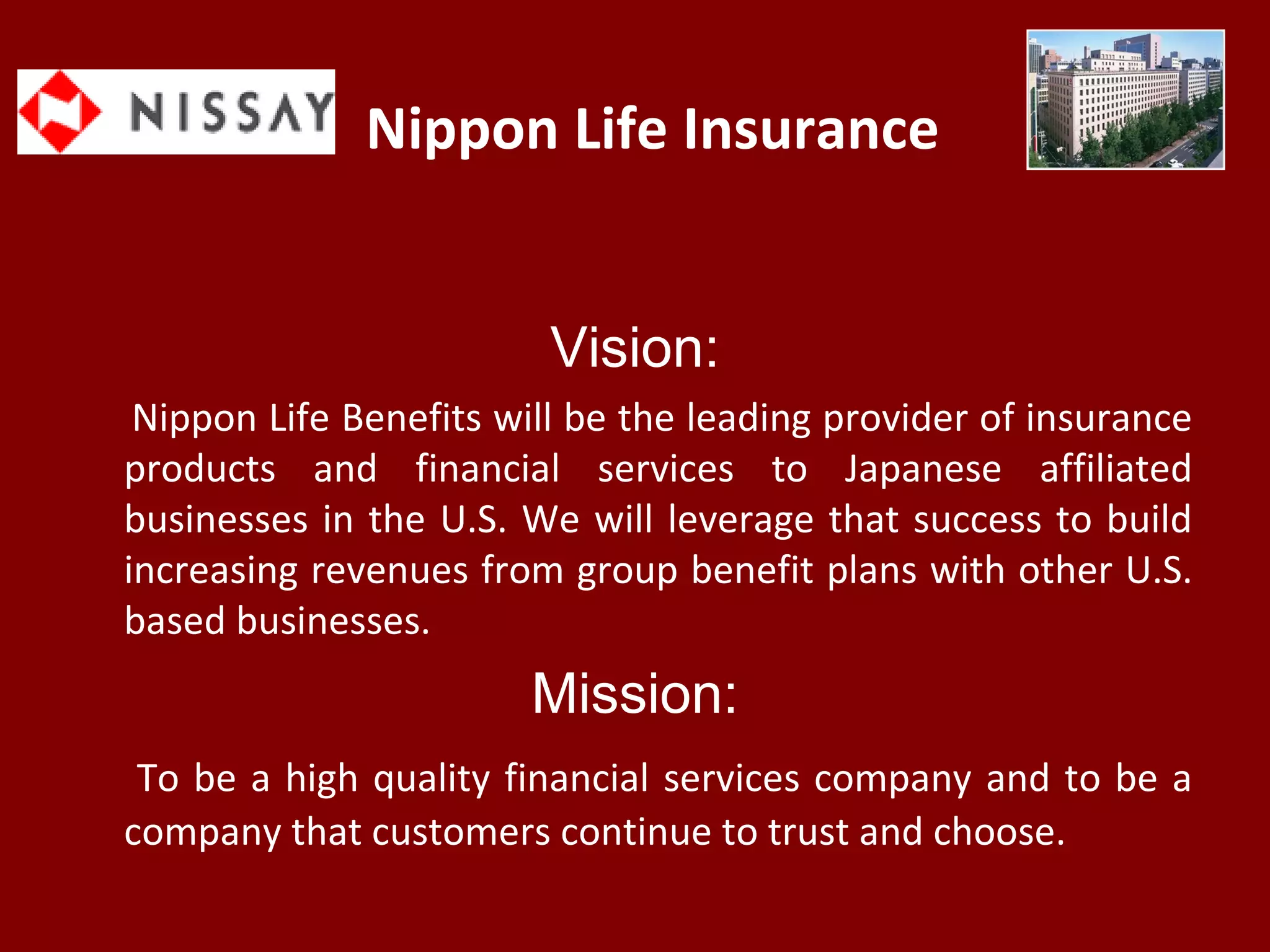 Nippon Life Insurance
Vision:
Nippon Life Benefits will be the leading provider of insurance
products and financial services to Japanese affiliated
businesses in the U.S. We will leverage that success to build
increasing revenues from group benefit plans with other U.S.
based businesses.
Mission:
To be a high quality financial services company and to be a
company that customers continue to trust and choose.
 