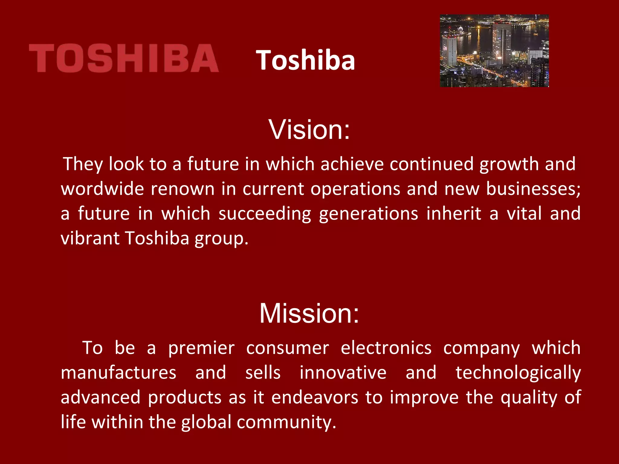Toshiba
Vision:
They look to a future in which achieve continued growth and
wordwide renown in current operations and new businesses;
a future in which succeeding generations inherit a vital and
vibrant Toshiba group.
Mission:
To be a premier consumer electronics company which
manufactures and sells innovative and technologically
advanced products as it endeavors to improve the quality of
life within the global community.
 