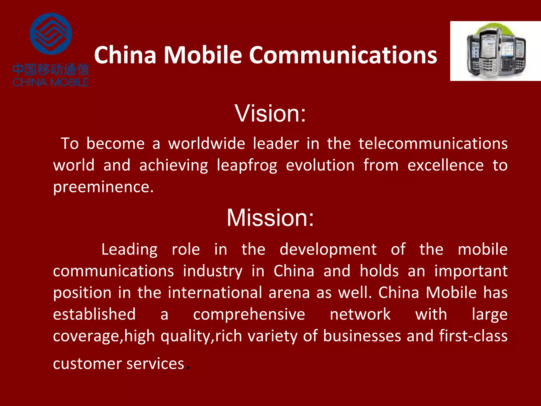 China Mobile Communications
Vision:
To become a worldwide leader in the telecommunications
world and achieving leapfrog evolution from excellence to
preeminence.
Mission:
Leading role in the development of the mobile
communications industry in China and holds an important
position in the international arena as well. China Mobile has
established a comprehensive network with large
coverage,high quality,rich variety of businesses and first-class
customer services.
 
