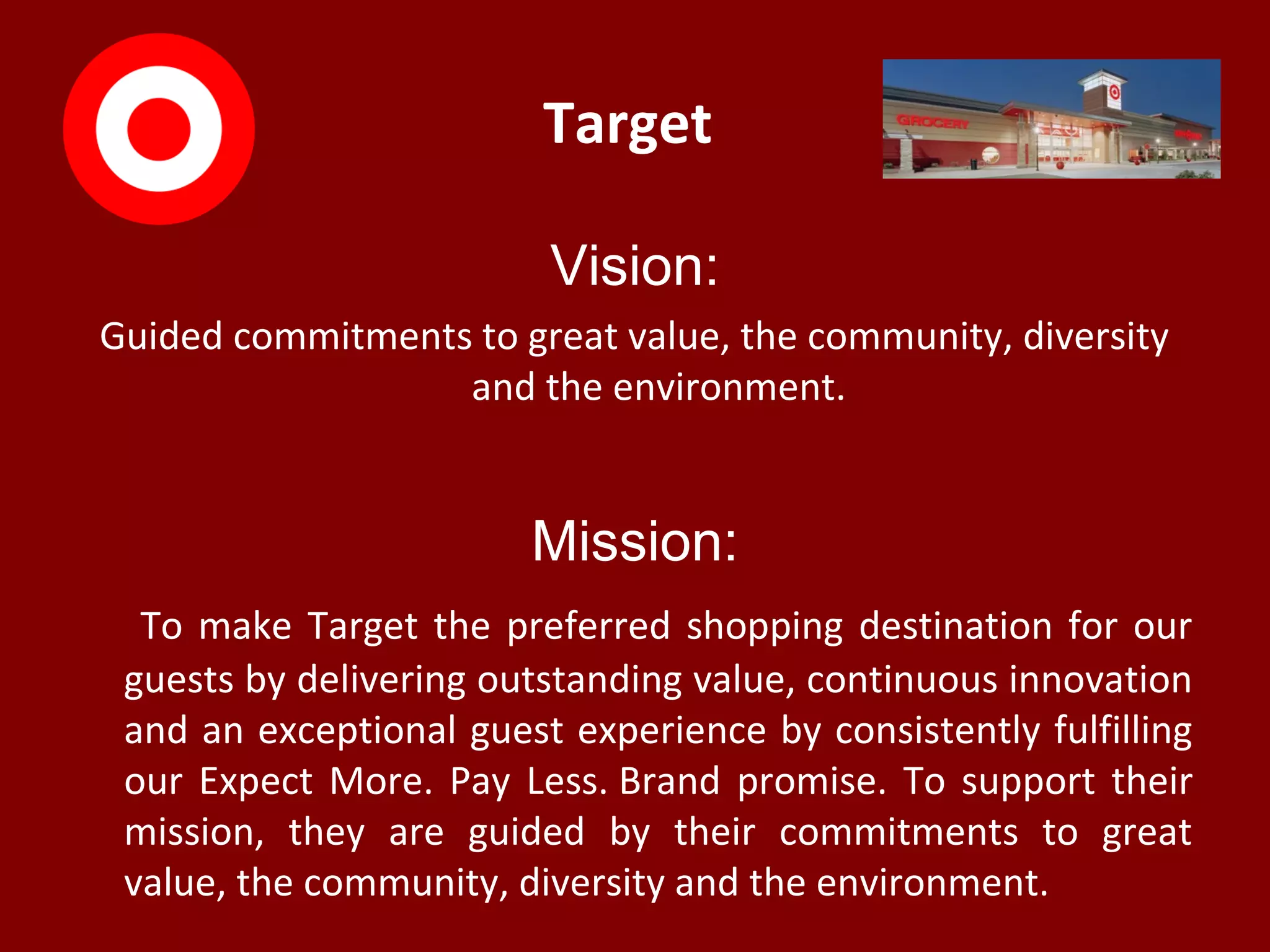 Target
Vision:
Guided commitments to great value, the community, diversity
and the environment.
Mission:
To make Target the preferred shopping destination for our
guests by delivering outstanding value, continuous innovation
and an exceptional guest experience by consistently fulfilling
our Expect More. Pay Less. Brand promise. To support their
mission, they are guided by their commitments to great
value, the community, diversity and the environment.
 