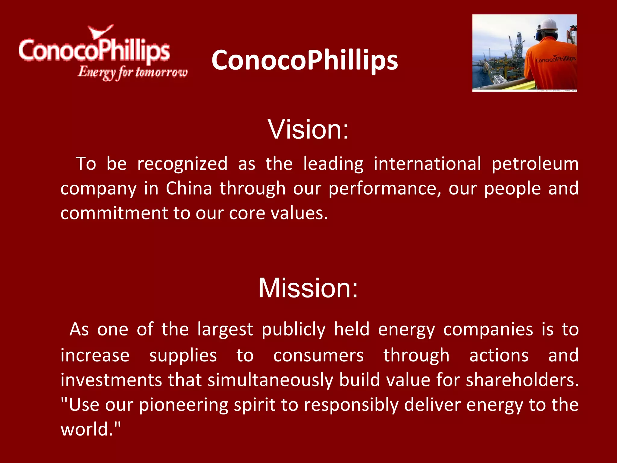 ConocoPhillips
Vision:
To be recognized as the leading international petroleum
company in China through our performance, our people and
commitment to our core values.
Mission:
As one of the largest publicly held energy companies is to
increase supplies to consumers through actions and
investments that simultaneously build value for shareholders.
"Use our pioneering spirit to responsibly deliver energy to the
world."
 