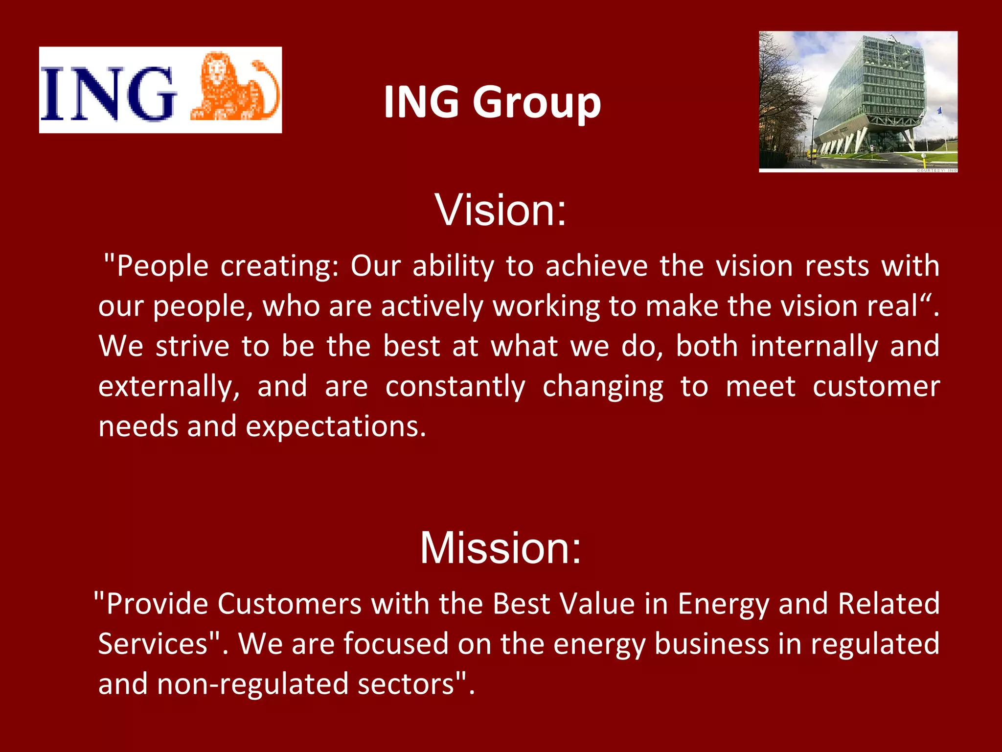 ING Group
Vision:
"People creating: Our ability to achieve the vision rests with
our people, who are actively working to make the vision real“.
We strive to be the best at what we do, both internally and
externally, and are constantly changing to meet customer
needs and expectations.
Mission:
"Provide Customers with the Best Value in Energy and Related
Services". We are focused on the energy business in regulated
and non-regulated sectors".
 