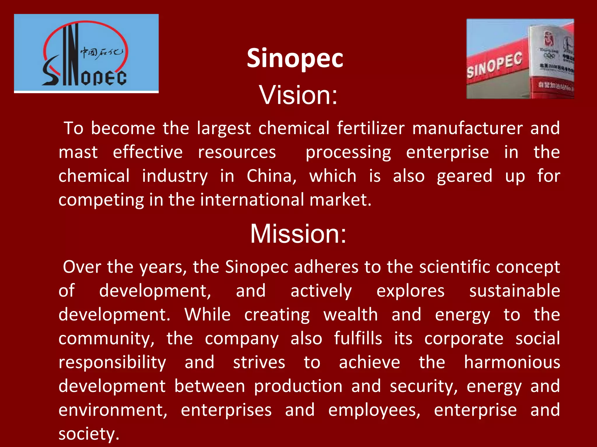 Sinopec
Vision:
To become the largest chemical fertilizer manufacturer and
mast effective resources processing enterprise in the
chemical industry in China, which is also geared up for
competing in the international market.
Mission:
Over the years, the Sinopec adheres to the scientific concept
of development, and actively explores sustainable
development. While creating wealth and energy to the
community, the company also fulfills its corporate social
responsibility and strives to achieve the harmonious
development between production and security, energy and
environment, enterprises and employees, enterprise and
society.
 