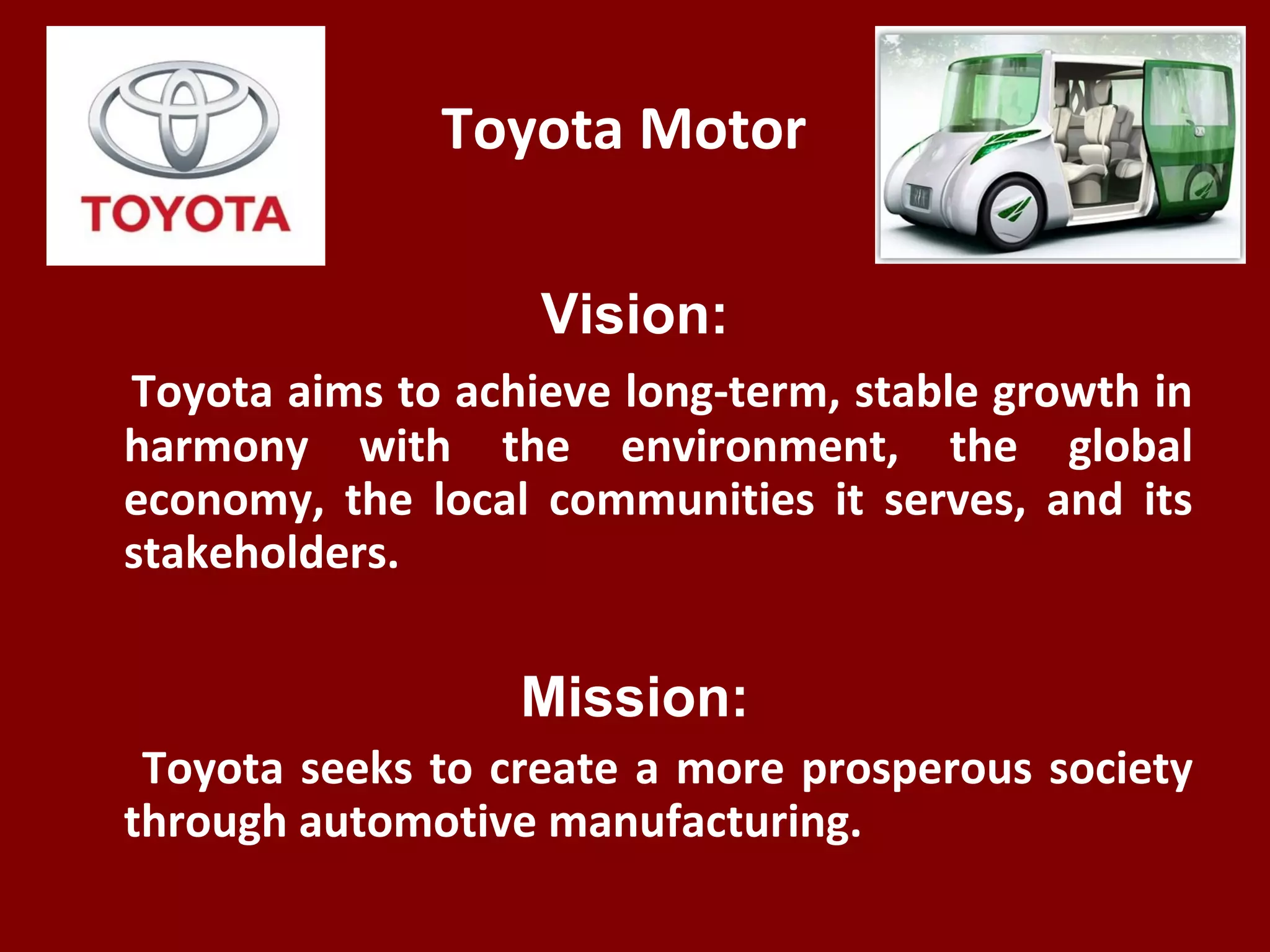 Toyota Motor
Vision:
Toyota aims to achieve long-term, stable growth in
harmony with the environment, the global
economy, the local communities it serves, and its
stakeholders.
Mission:
Toyota seeks to create a more prosperous society
through automotive manufacturing.
 