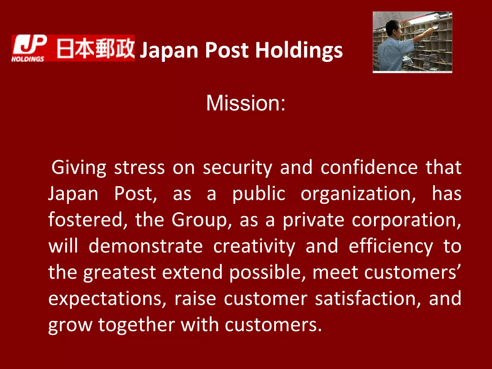 Japan Post Holdings
Mission:
Giving stress on security and confidence that
Japan Post, as a public organization, has
fostered, the Group, as a private corporation,
will demonstrate creativity and efficiency to
the greatest extend possible, meet customers’
expectations, raise customer satisfaction, and
grow together with customers.
 