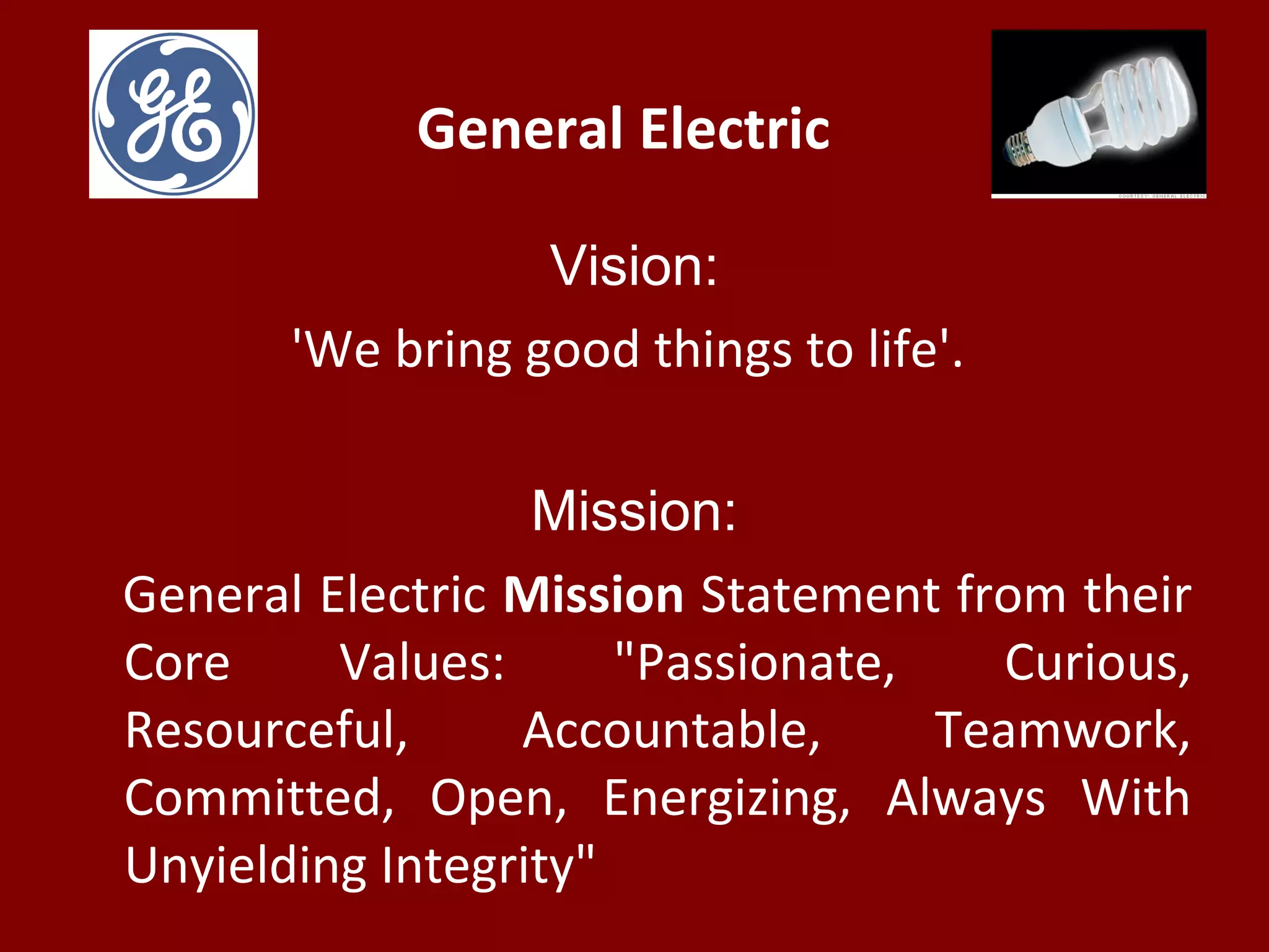 General Electric
Vision:
'We bring good things to life'.
Mission:
General Electric Mission Statement from their
Core Values: "Passionate, Curious,
Resourceful, Accountable, Teamwork,
Committed, Open, Energizing, Always With
Unyielding Integrity"
 