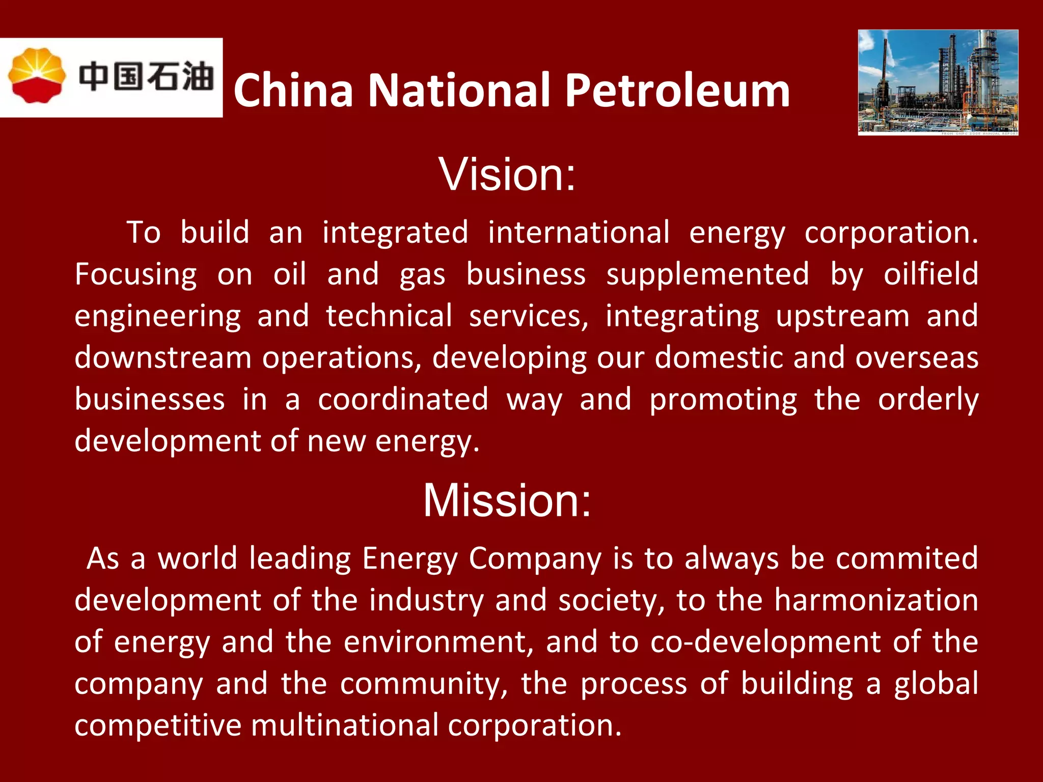 China National Petroleum
Vision:
To build an integrated international energy corporation.
Focusing on oil and gas business supplemented by oilfield
engineering and technical services, integrating upstream and
downstream operations, developing our domestic and overseas
businesses in a coordinated way and promoting the orderly
development of new energy.
Mission:
As a world leading Energy Company is to always be commited
development of the industry and society, to the harmonization
of energy and the environment, and to co-development of the
company and the community, the process of building a global
competitive multinational corporation.
 