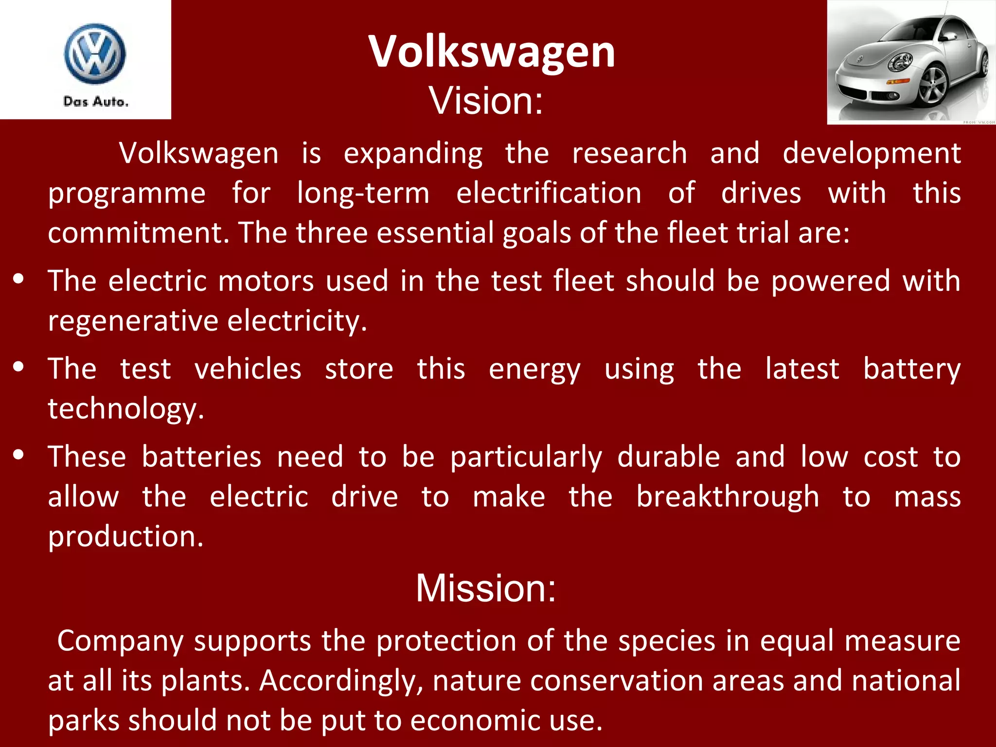 Volkswagen
Vision:
Volkswagen is expanding the research and development
programme for long-term electrification of drives with this
commitment. The three essential goals of the fleet trial are:
• The electric motors used in the test fleet should be powered with
regenerative electricity.
• The test vehicles store this energy using the latest battery
technology.
• These batteries need to be particularly durable and low cost to
allow the electric drive to make the breakthrough to mass
production.
Mission:
Company supports the protection of the species in equal measure
at all its plants. Accordingly, nature conservation areas and national
parks should not be put to economic use.
 