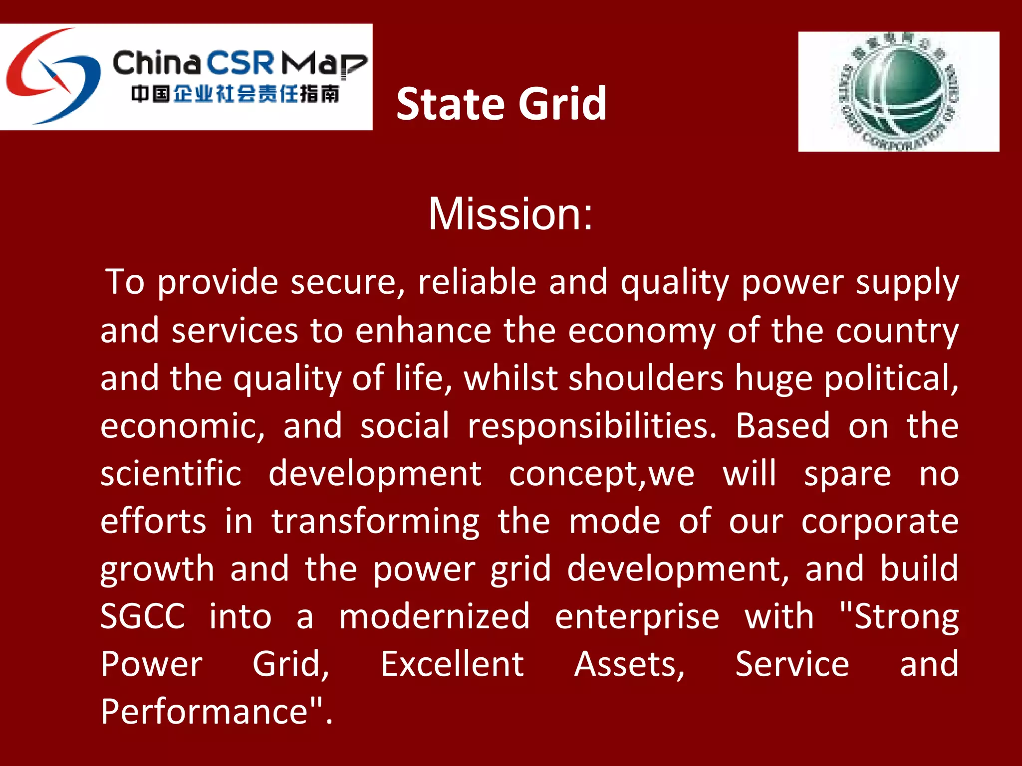 State Grid
Mission:
To provide secure, reliable and quality power supply
and services to enhance the economy of the country
and the quality of life, whilst shoulders huge political,
economic, and social responsibilities. Based on the
scientific development concept,we will spare no
efforts in transforming the mode of our corporate
growth and the power grid development, and build
SGCC into a modernized enterprise with "Strong
Power Grid, Excellent Assets, Service and
Performance".
 