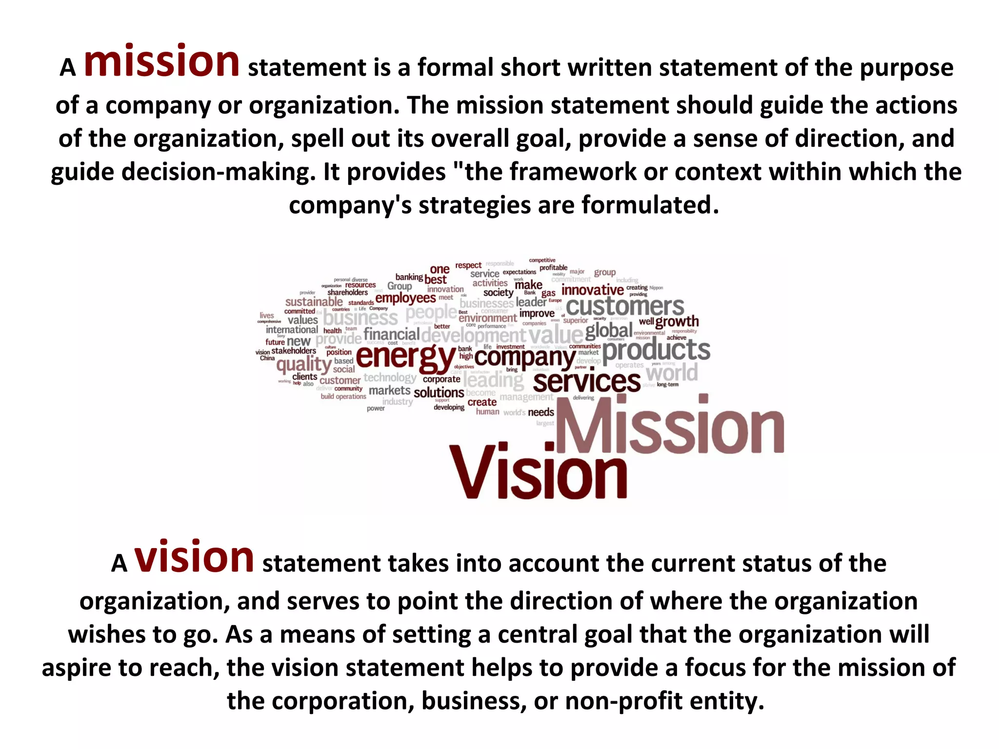A visionstatement takes into account the current status of the
organization, and serves to point the direction of where the organization
wishes to go. As a means of setting a central goal that the organization will
aspire to reach, the vision statement helps to provide a focus for the mission of
the corporation, business, or non-profit entity.
A missionstatement is a formal short written statement of the purpose
of a company or organization. The mission statement should guide the actions
of the organization, spell out its overall goal, provide a sense of direction, and
guide decision-making. It provides "the framework or context within which the
company's strategies are formulated.
 