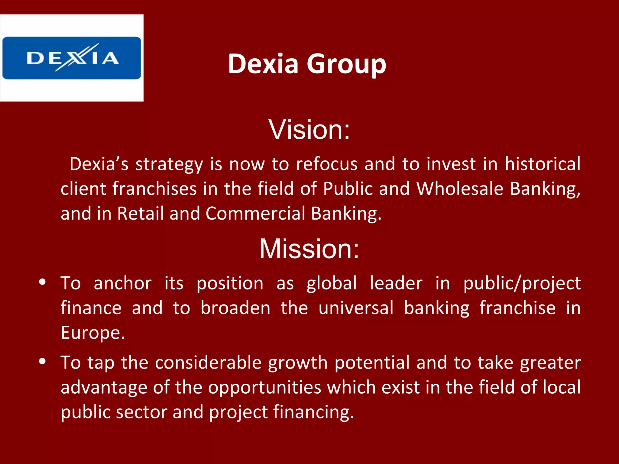 Dexia Group
Vision:
Dexia’s strategy is now to refocus and to invest in historical
client franchises in the field of Public and Wholesale Banking,
and in Retail and Commercial Banking.
Mission:
• To anchor its position as global leader in public/project
finance and to broaden the universal banking franchise in
Europe.
• To tap the considerable growth potential and to take greater
advantage of the opportunities which exist in the field of local
public sector and project financing.
 