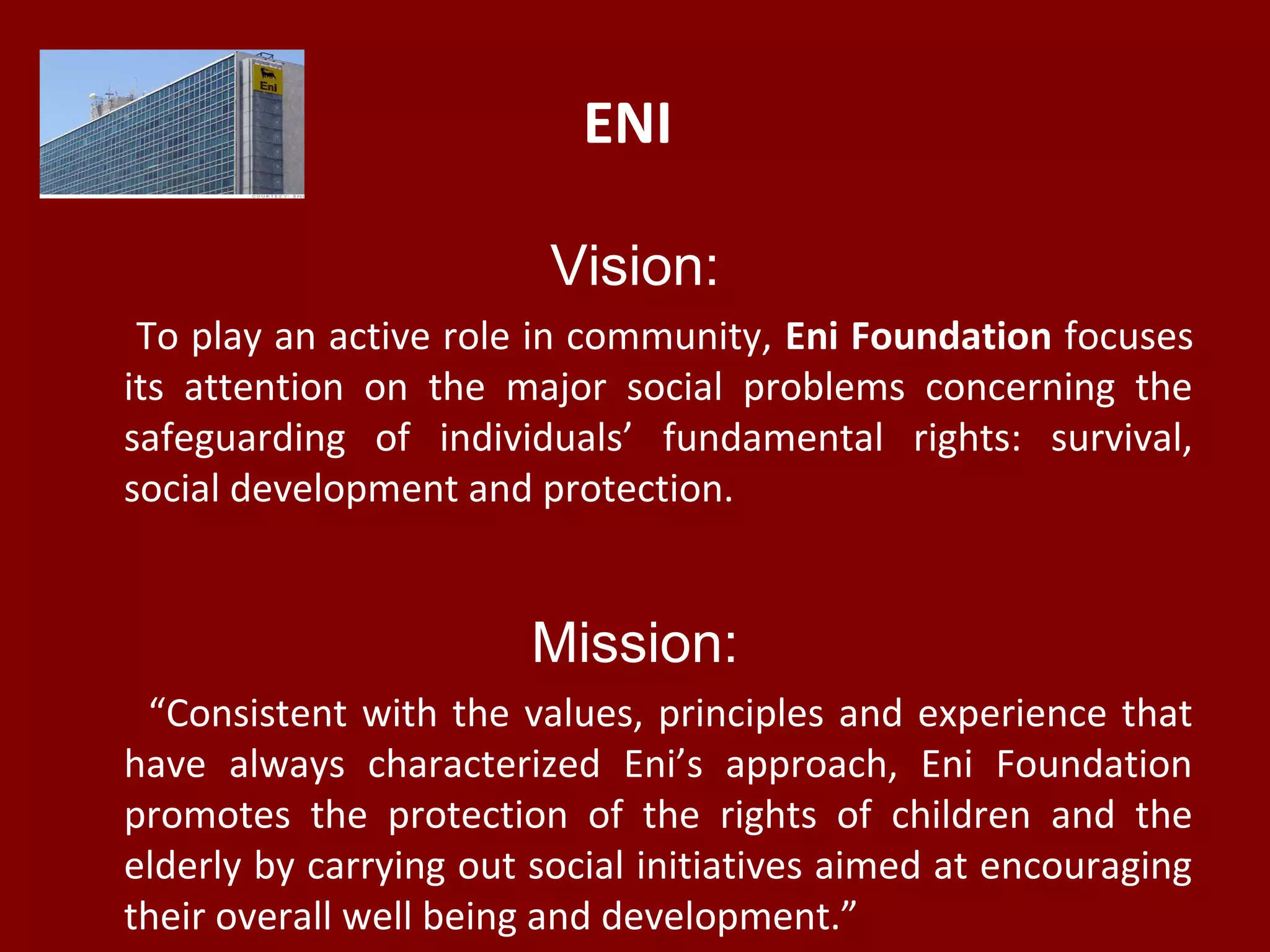 ENI
Vision:
To play an active role in community, Eni Foundation focuses
its attention on the major social problems concerning the
safeguarding of individuals’ fundamental rights: survival,
social development and protection.
Mission:
“Consistent with the values, principles and experience that
have always characterized Eni’s approach, Eni Foundation
promotes the protection of the rights of children and the
elderly by carrying out social initiatives aimed at encouraging
their overall well being and development.”
 