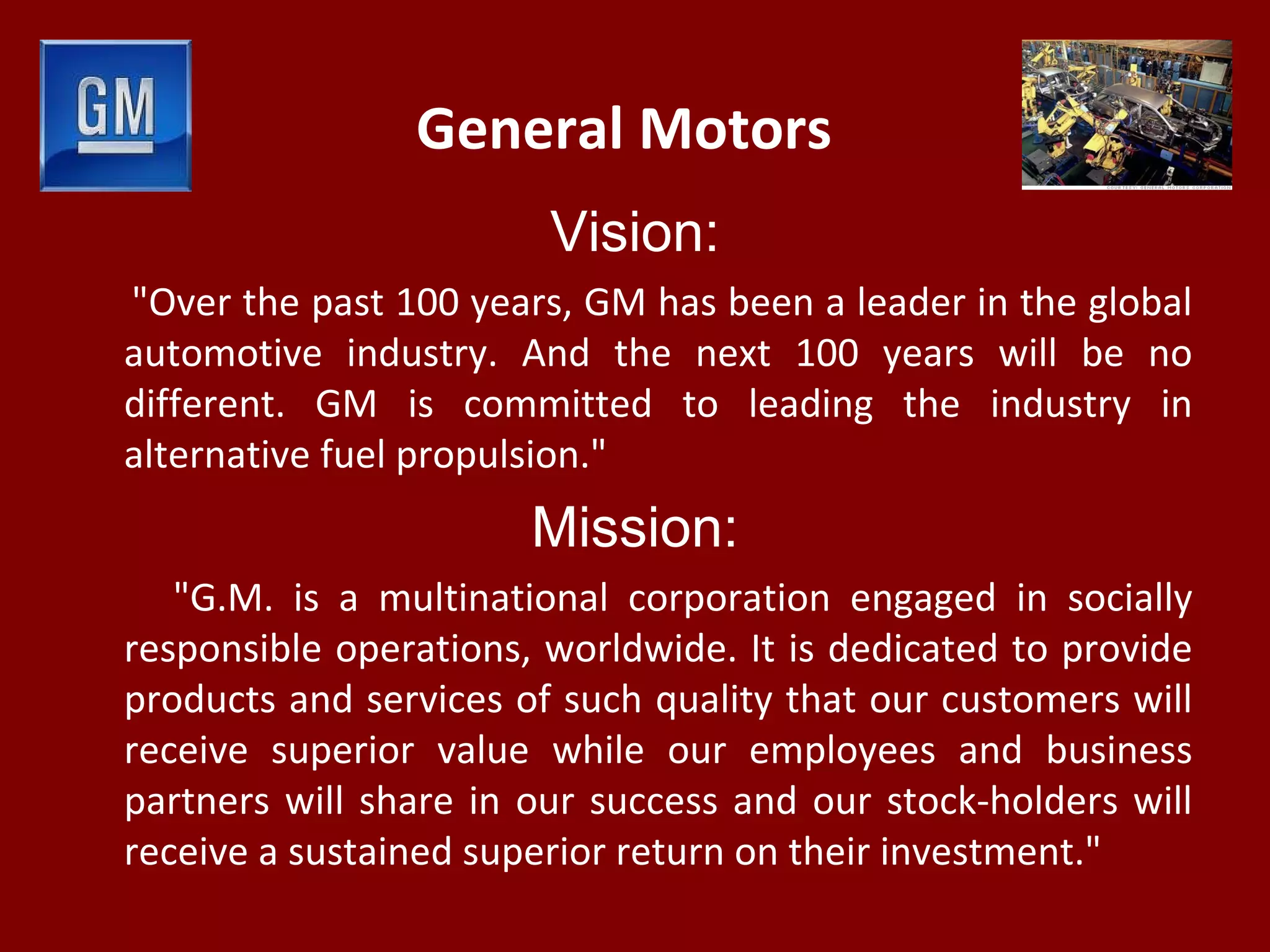 General Motors
Vision:
"Over the past 100 years, GM has been a leader in the global
automotive industry. And the next 100 years will be no
different. GM is committed to leading the industry in
alternative fuel propulsion."
Mission:
"G.M. is a multinational corporation engaged in socially
responsible operations, worldwide. It is dedicated to provide
products and services of such quality that our customers will
receive superior value while our employees and business
partners will share in our success and our stock-holders will
receive a sustained superior return on their investment."
 