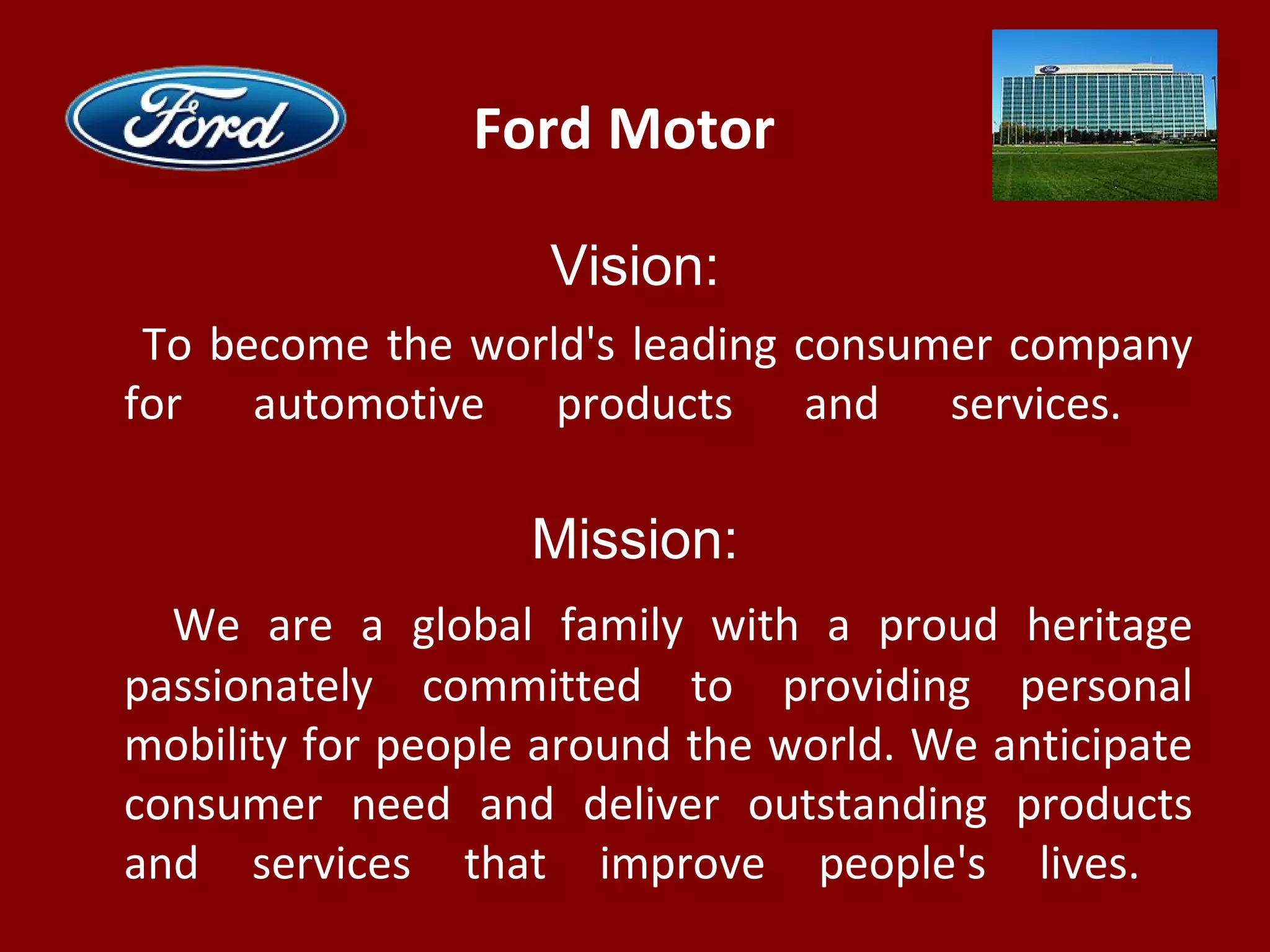 Ford Motor
Vision:
To become the world's leading consumer company
for automotive products and services.
Mission:
We are a global family with a proud heritage
passionately committed to providing personal
mobility for people around the world. We anticipate
consumer need and deliver outstanding products
and services that improve people's lives.
 
