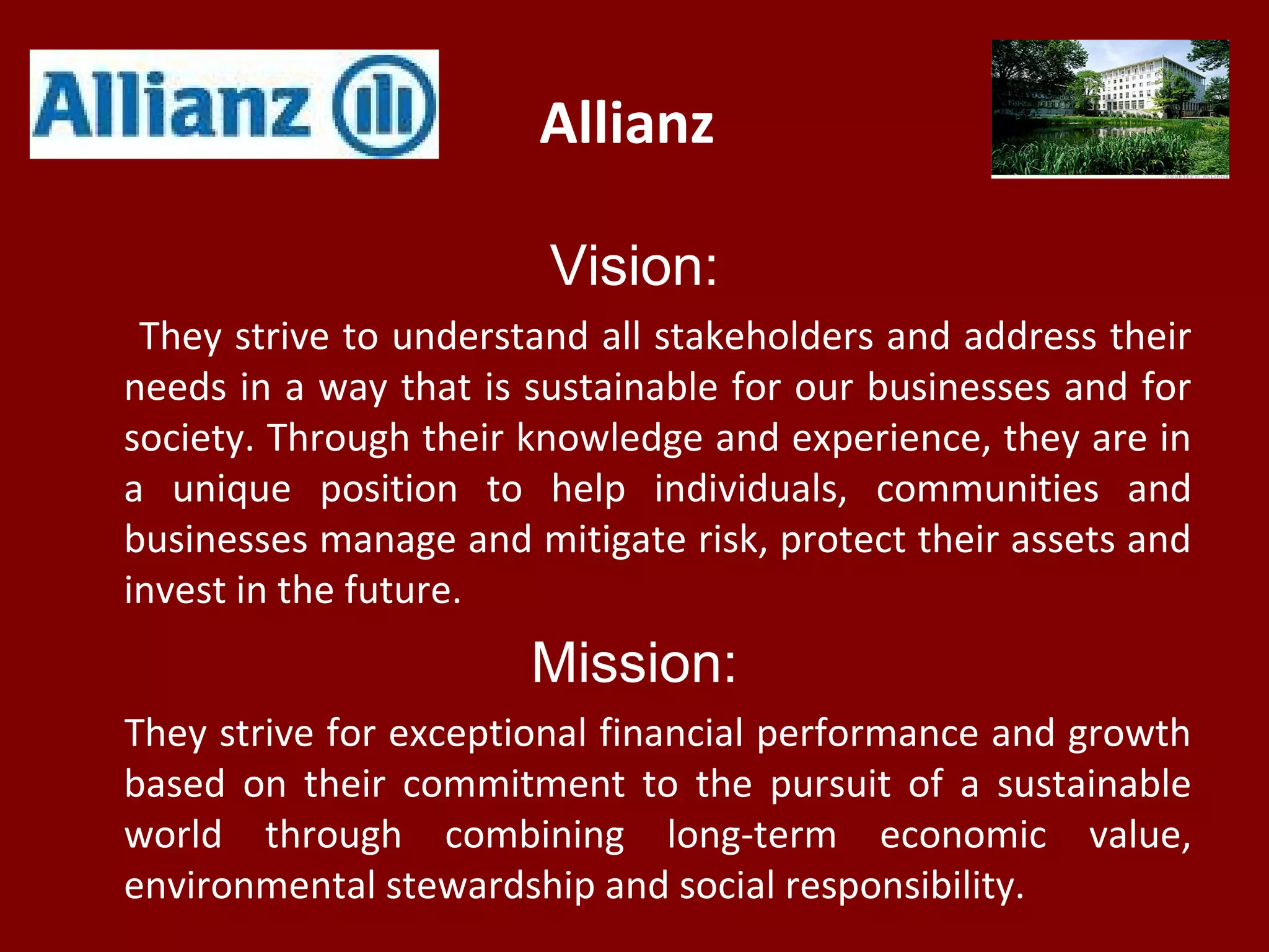 Allianz
Vision:
They strive to understand all stakeholders and address their
needs in a way that is sustainable for our businesses and for
society. Through their knowledge and experience, they are in
a unique position to help individuals, communities and
businesses manage and mitigate risk, protect their assets and
invest in the future.
Mission:
They strive for exceptional financial performance and growth
based on their commitment to the pursuit of a sustainable
world through combining long-term economic value,
environmental stewardship and social responsibility.
 