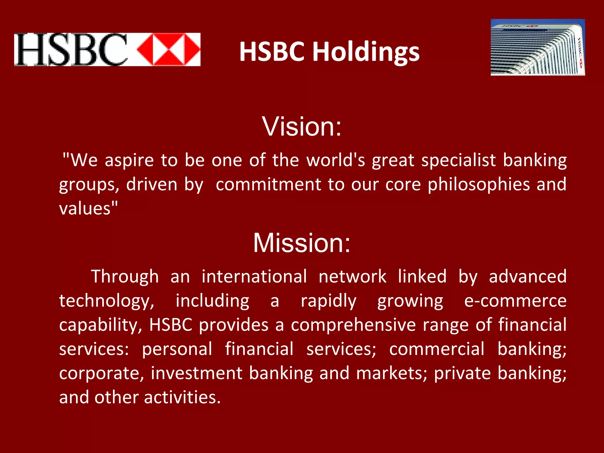 HSBC Holdings
Vision:
"We aspire to be one of the world's great specialist banking
groups, driven by commitment to our core philosophies and
values"
Mission:
Through an international network linked by advanced
technology, including a rapidly growing e-commerce
capability, HSBC provides a comprehensive range of financial
services: personal financial services; commercial banking;
corporate, investment banking and markets; private banking;
and other activities.
 