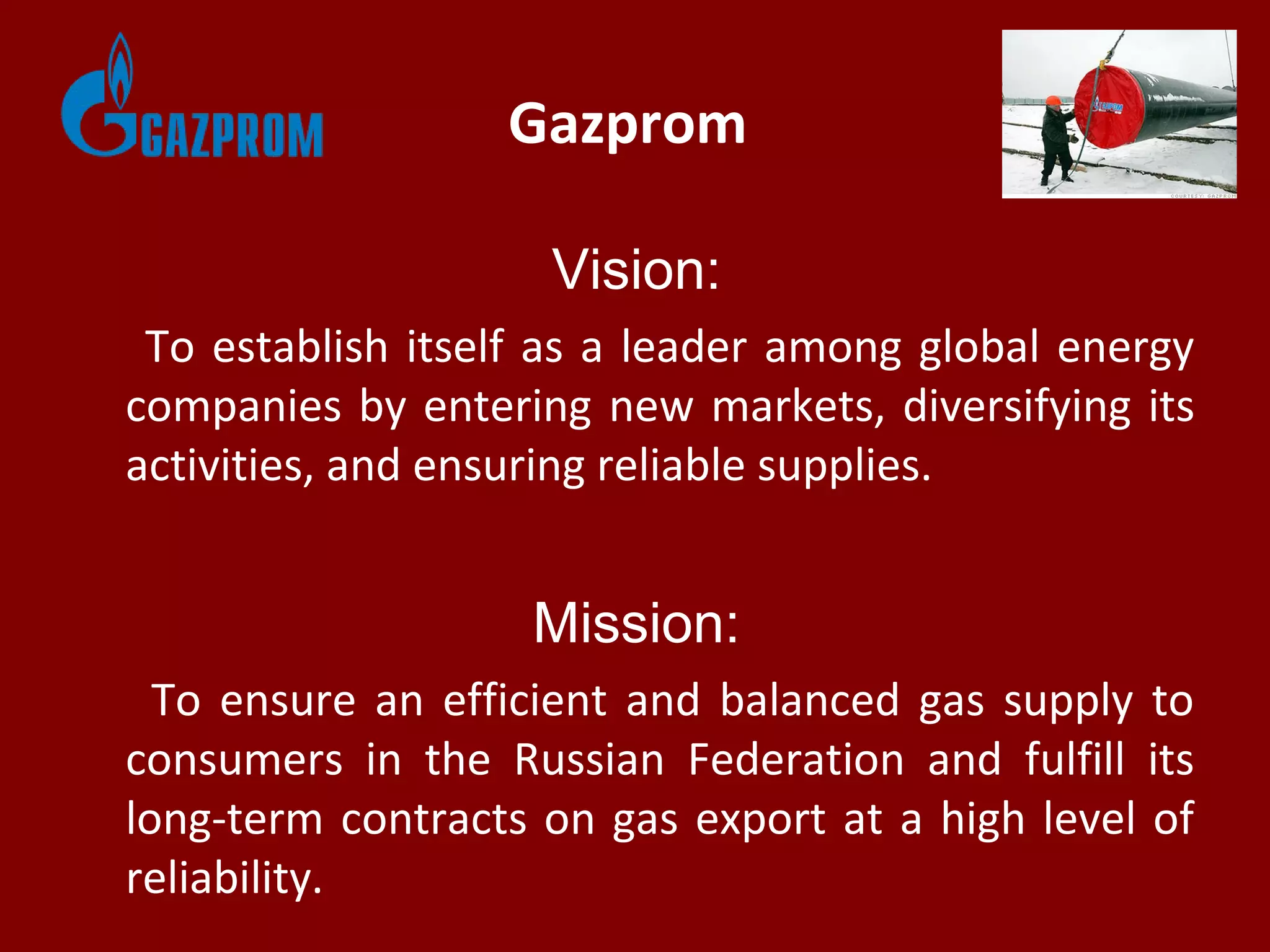 Gazprom
Vision:
To establish itself as a leader among global energy
companies by entering new markets, diversifying its
activities, and ensuring reliable supplies.
Mission:
To ensure an efficient and balanced gas supply to
consumers in the Russian Federation and fulfill its
long-term contracts on gas export at a high level of
reliability.
 