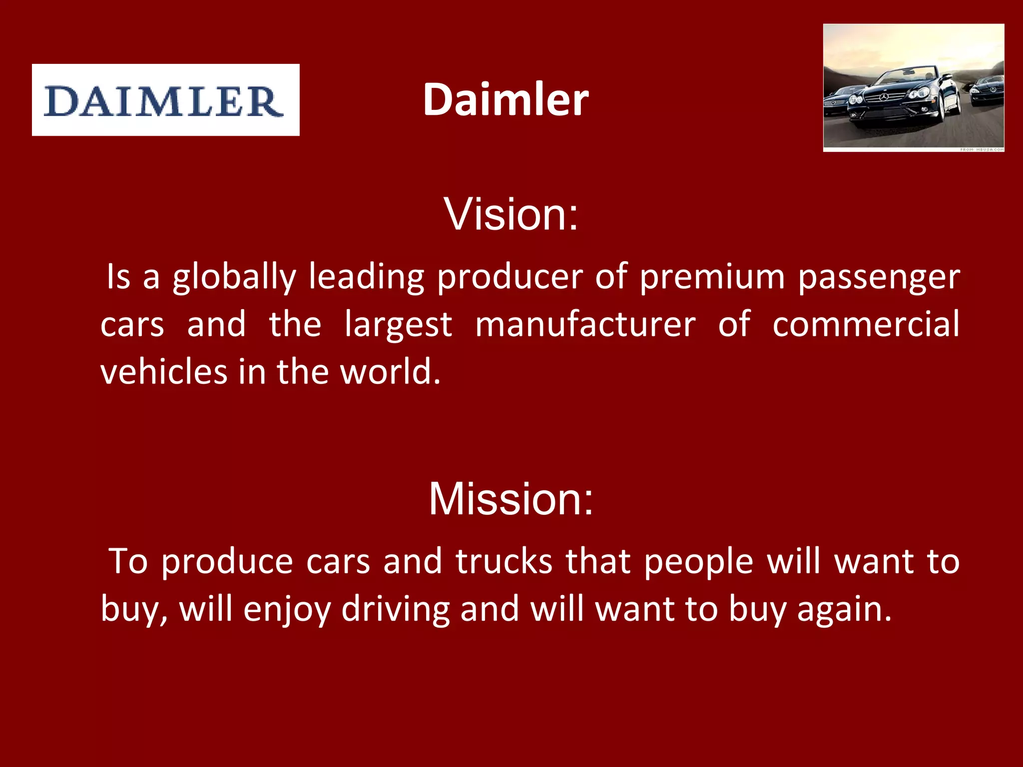 Daimler
Vision:
Is a globally leading producer of premium passenger
cars and the largest manufacturer of commercial
vehicles in the world.
Mission:
To produce cars and trucks that people will want to
buy, will enjoy driving and will want to buy again.
 