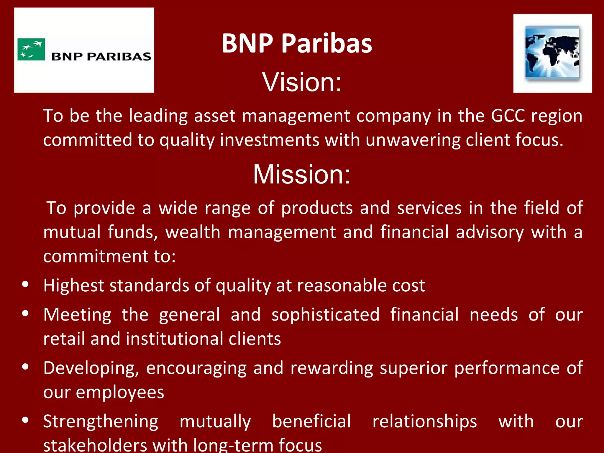 BNP Paribas
Vision:
To be the leading asset management company in the GCC region
committed to quality investments with unwavering client focus.
Mission:
To provide a wide range of products and services in the field of
mutual funds, wealth management and financial advisory with a
commitment to:
• Highest standards of quality at reasonable cost
• Meeting the general and sophisticated financial needs of our
retail and institutional clients
• Developing, encouraging and rewarding superior performance of
our employees
• Strengthening mutually beneficial relationships with our
stakeholders with long-term focus
 