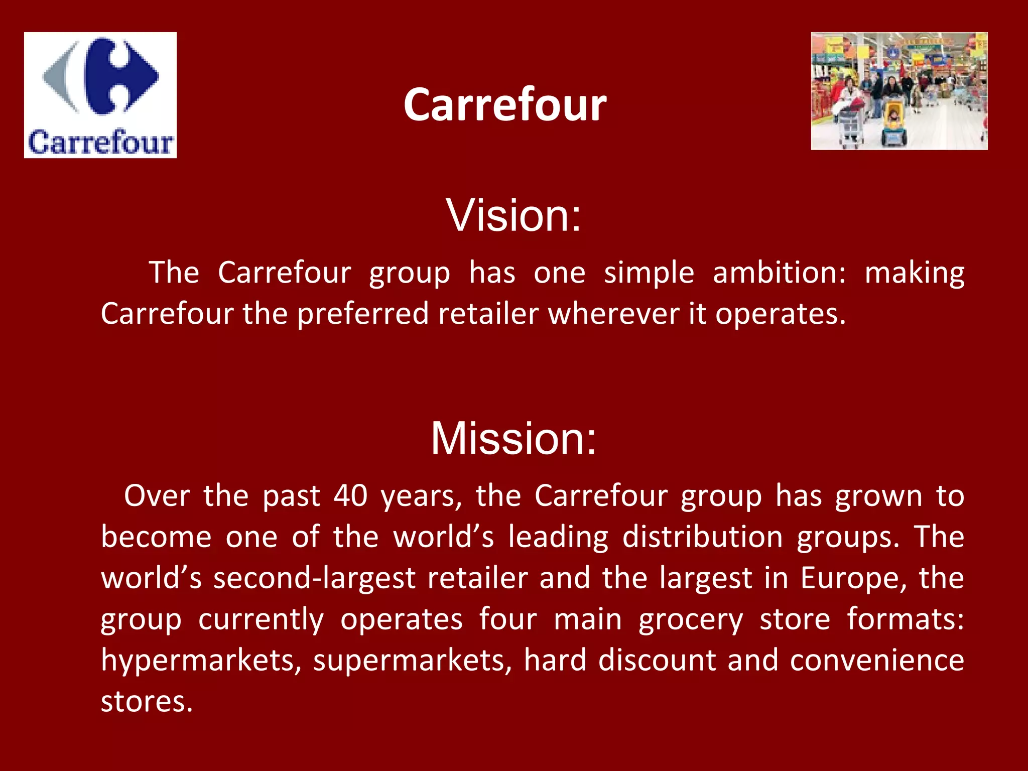 Carrefour
Vision:
The Carrefour group has one simple ambition: making
Carrefour the preferred retailer wherever it operates.
Mission:
Over the past 40 years, the Carrefour group has grown to
become one of the world’s leading distribution groups. The
world’s second-largest retailer and the largest in Europe, the
group currently operates four main grocery store formats:
hypermarkets, supermarkets, hard discount and convenience
stores.
 