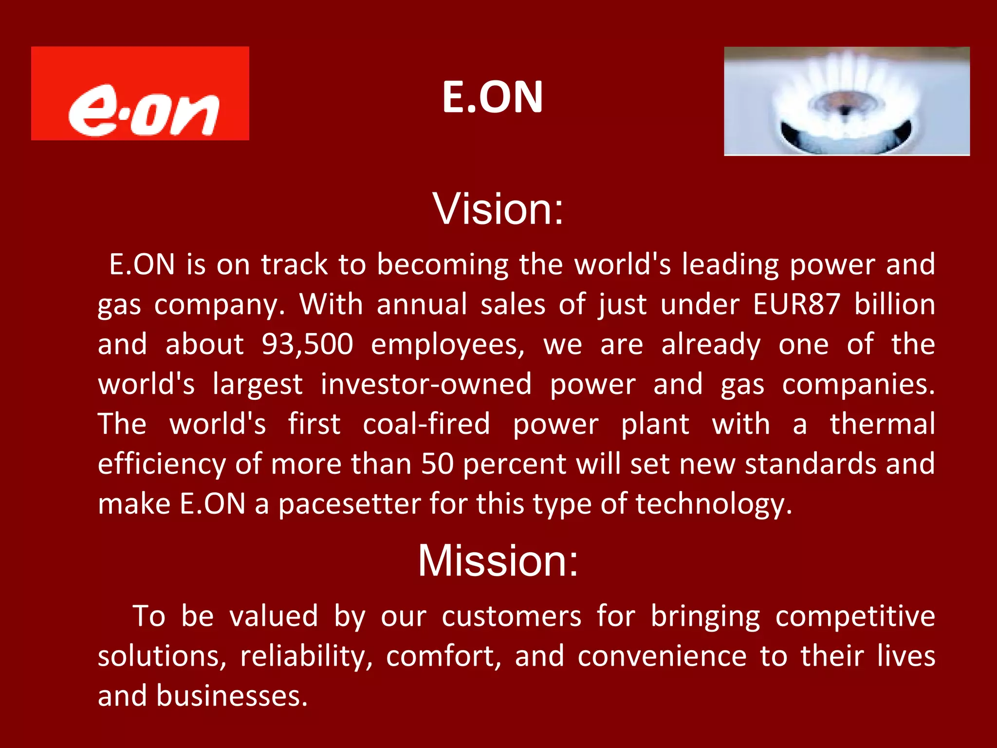 E.ON
Vision:
E.ON is on track to becoming the world's leading power and
gas company. With annual sales of just under EUR87 billion
and about 93,500 employees, we are already one of the
world's largest investor-owned power and gas companies.
The world's first coal-fired power plant with a thermal
efficiency of more than 50 percent will set new standards and
make E.ON a pacesetter for this type of technology.
Mission:
To be valued by our customers for bringing competitive
solutions, reliability, comfort, and convenience to their lives
and businesses.
 