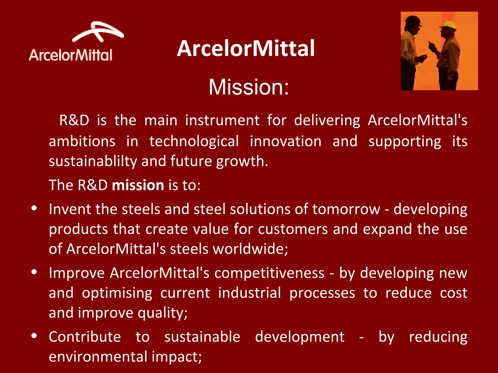 ArcelorMittal
Mission:
R&D is the main instrument for delivering ArcelorMittal's
ambitions in technological innovation and supporting its
sustainablilty and future growth.
The R&D mission is to:
• Invent the steels and steel solutions of tomorrow - developing
products that create value for customers and expand the use
of ArcelorMittal's steels worldwide;
• Improve ArcelorMittal's competitiveness - by developing new
and optimising current industrial processes to reduce cost
and improve quality;
• Contribute to sustainable development - by reducing
environmental impact;
 