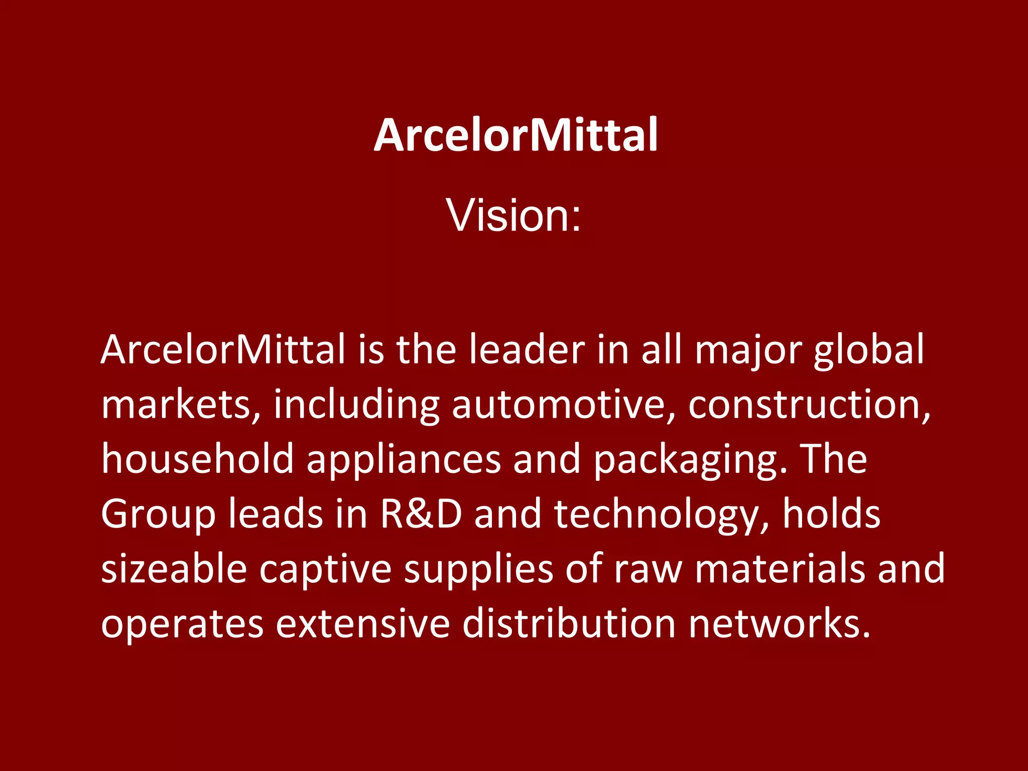 ArcelorMittal
Vision:
ArcelorMittal is the leader in all major global
markets, including automotive, construction,
household appliances and packaging. The
Group leads in R&D and technology, holds
sizeable captive supplies of raw materials and
operates extensive distribution networks.
 
