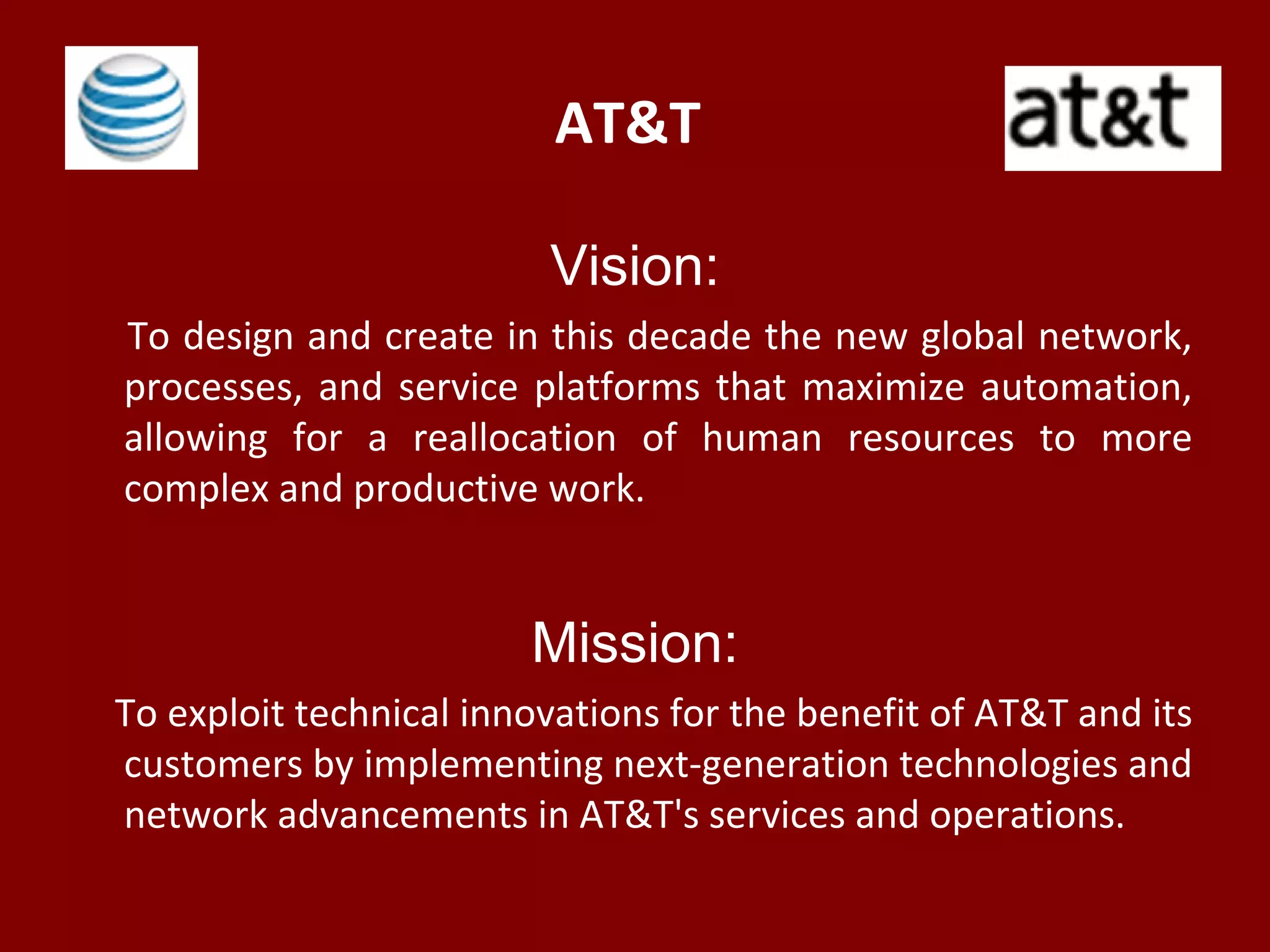 AT&T
Vision:
To design and create in this decade the new global network,
processes, and service platforms that maximize automation,
allowing for a reallocation of human resources to more
complex and productive work.
Mission:
To exploit technical innovations for the benefit of AT&T and its
customers by implementing next-generation technologies and
network advancements in AT&T's services and operations.
 