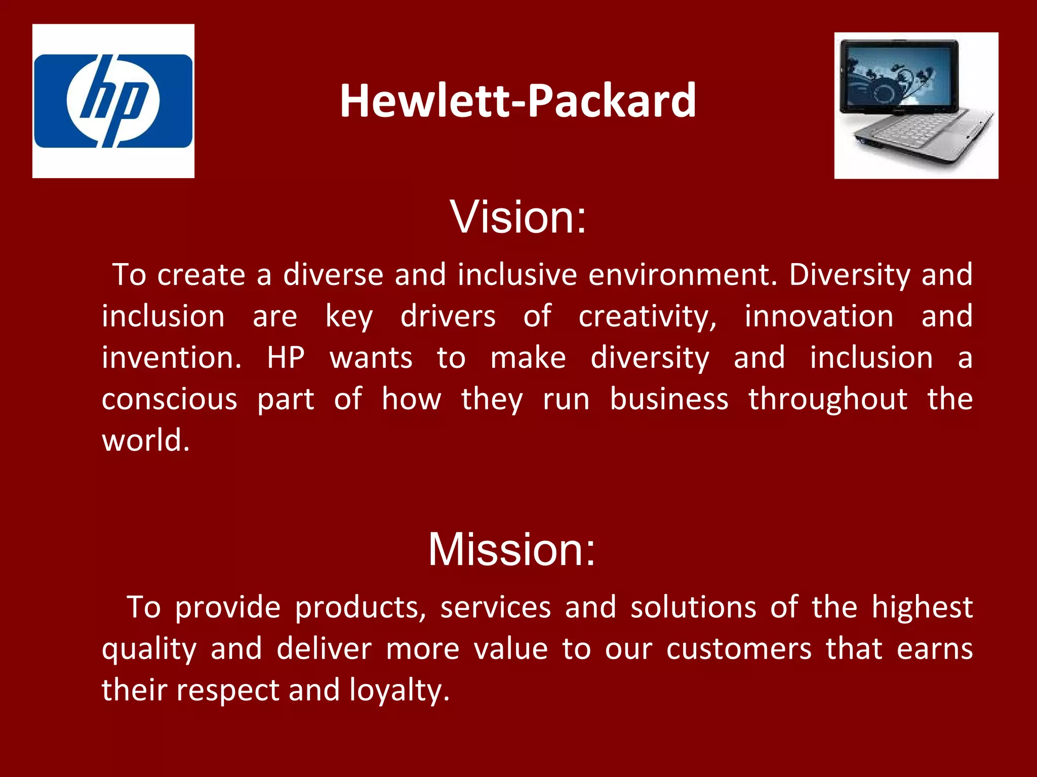 Hewlett-Packard
Vision:
To create a diverse and inclusive environment. Diversity and
inclusion are key drivers of creativity, innovation and
invention. HP wants to make diversity and inclusion a
conscious part of how they run business throughout the
world.
Mission:
To provide products, services and solutions of the highest
quality and deliver more value to our customers that earns
their respect and loyalty.
 