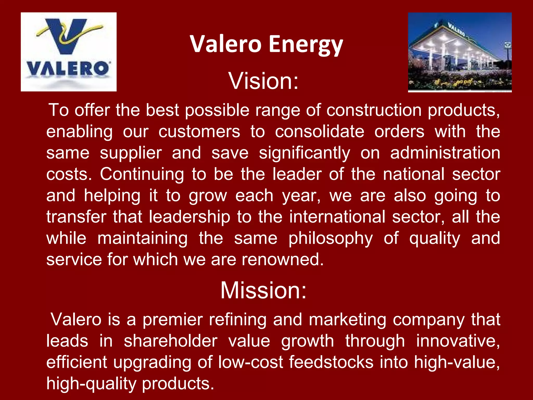 Valero Energy
Vision:
To offer the best possible range of construction products,
enabling our customers to consolidate orders with the
same supplier and save significantly on administration
costs. Continuing to be the leader of the national sector
and helping it to grow each year, we are also going to
transfer that leadership to the international sector, all the
while maintaining the same philosophy of quality and
service for which we are renowned.
Mission:
Valero is a premier refining and marketing company that
leads in shareholder value growth through innovative,
efficient upgrading of low-cost feedstocks into high-value,
high-quality products.
 